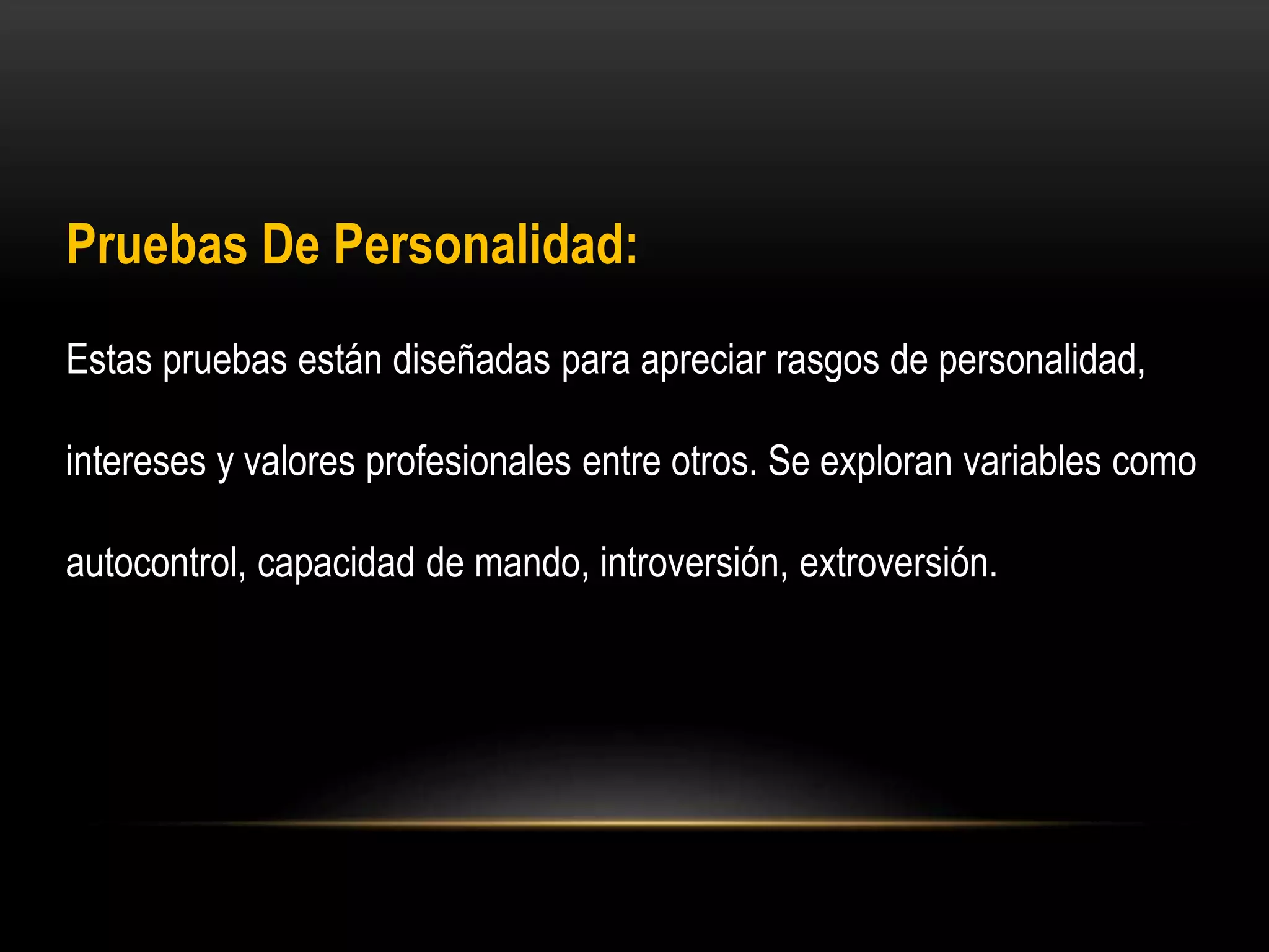Pruebas De Personalidad:
Estas pruebas están diseñadas para apreciar rasgos de personalidad,
intereses y valores profesionales entre otros. Se exploran variables como
autocontrol, capacidad de mando, introversión, extroversión.
 