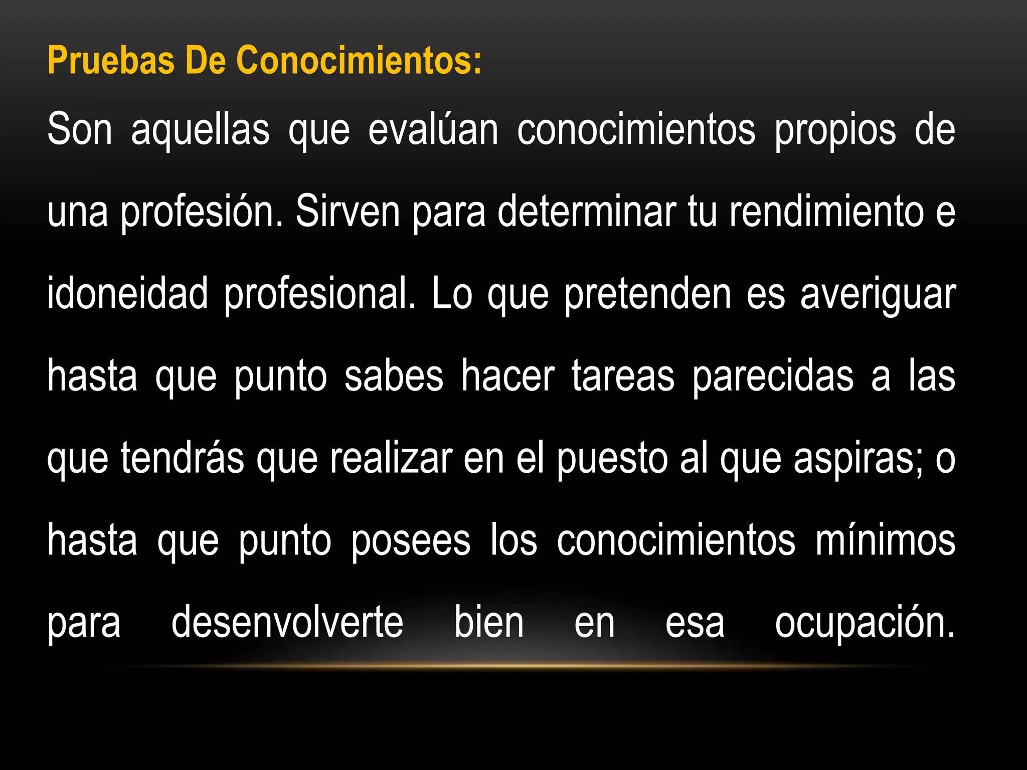 Pruebas De Conocimientos:
Son aquellas que evalúan conocimientos propios de
una profesión. Sirven para determinar tu rendimiento e
idoneidad profesional. Lo que pretenden es averiguar
hasta que punto sabes hacer tareas parecidas a las
que tendrás que realizar en el puesto al que aspiras; o
hasta que punto posees los conocimientos mínimos
para desenvolverte bien en esa ocupación.
 