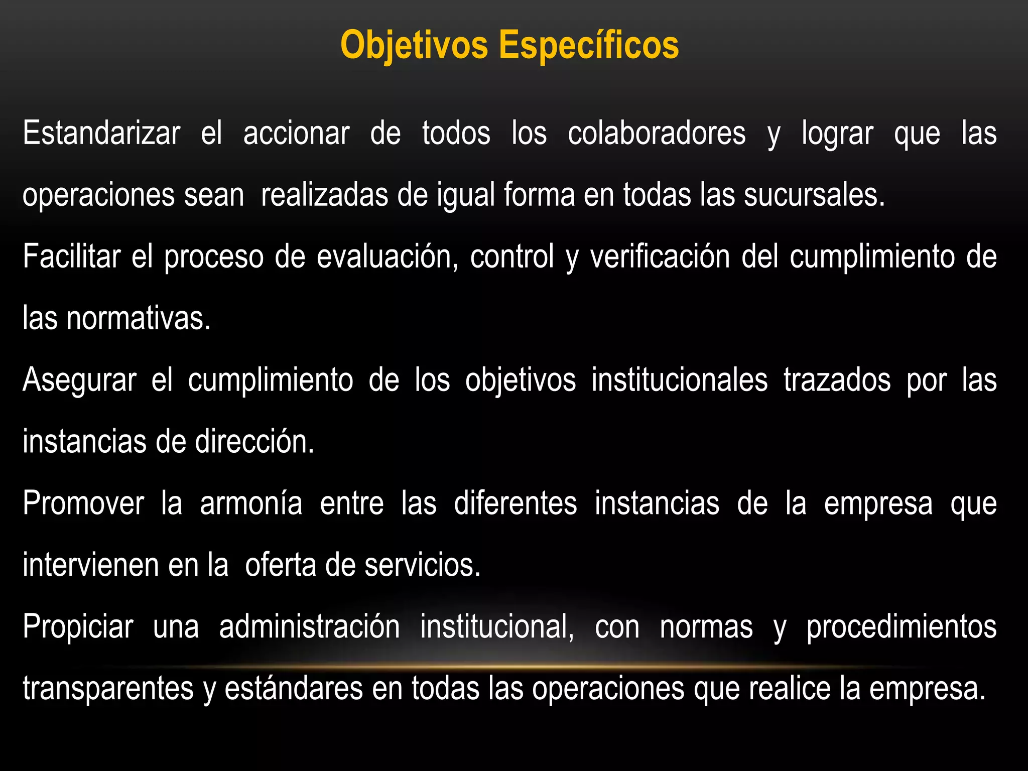 Objetivos Específicos
Estandarizar el accionar de todos los colaboradores y lograr que las
operaciones sean realizadas de igual forma en todas las sucursales.
Facilitar el proceso de evaluación, control y verificación del cumplimiento de
las normativas.
Asegurar el cumplimiento de los objetivos institucionales trazados por las
instancias de dirección.
Promover la armonía entre las diferentes instancias de la empresa que
intervienen en la oferta de servicios.
Propiciar una administración institucional, con normas y procedimientos
transparentes y estándares en todas las operaciones que realice la empresa.
 