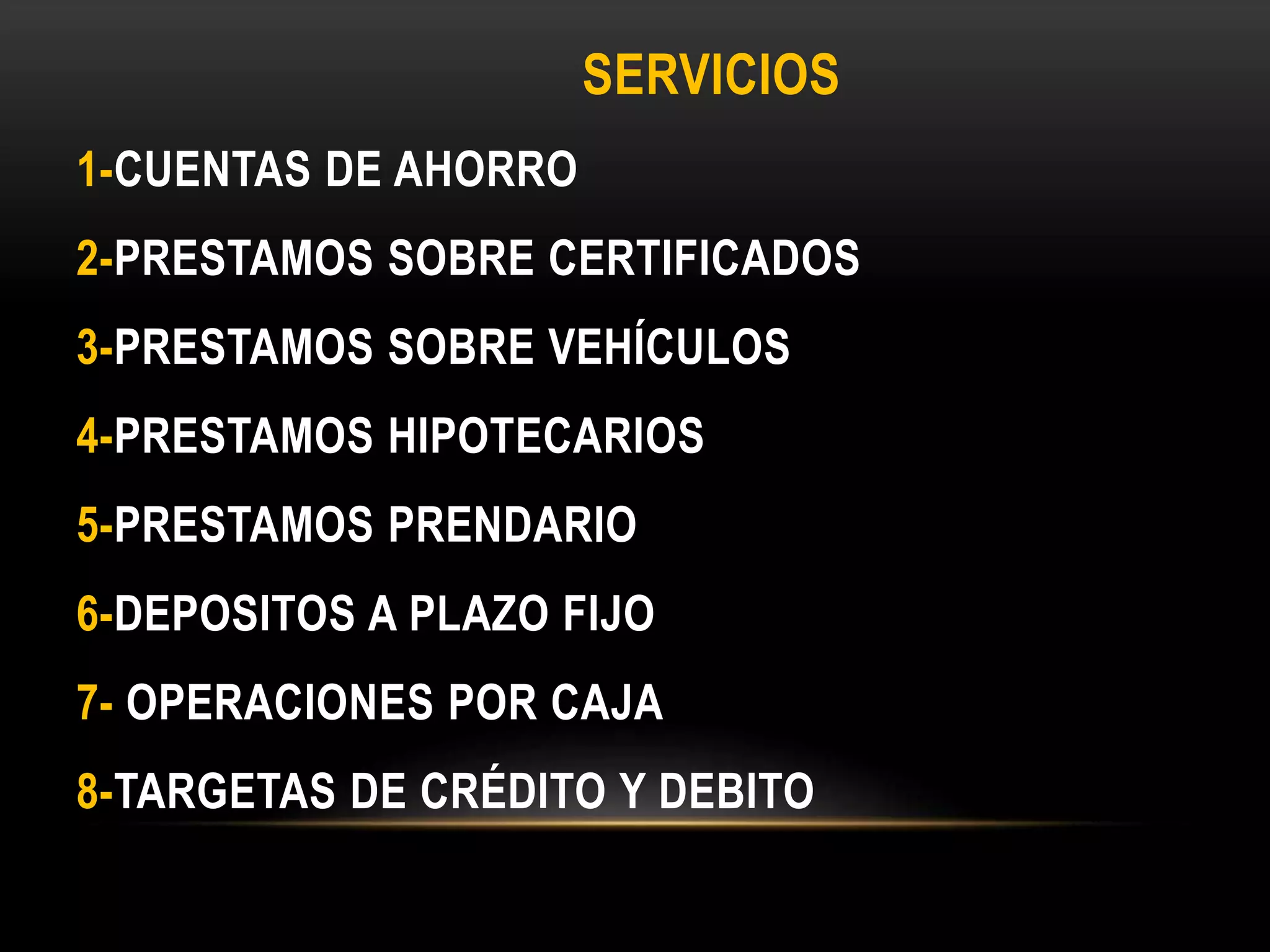SERVICIOS
1-CUENTAS DE AHORRO
2-PRESTAMOS SOBRE CERTIFICADOS
3-PRESTAMOS SOBRE VEHÍCULOS
4-PRESTAMOS HIPOTECARIOS
5-PRESTAMOS PRENDARIO
6-DEPOSITOS A PLAZO FIJO
7- OPERACIONES POR CAJA
8-TARGETAS DE CRÉDITO Y DEBITO
 