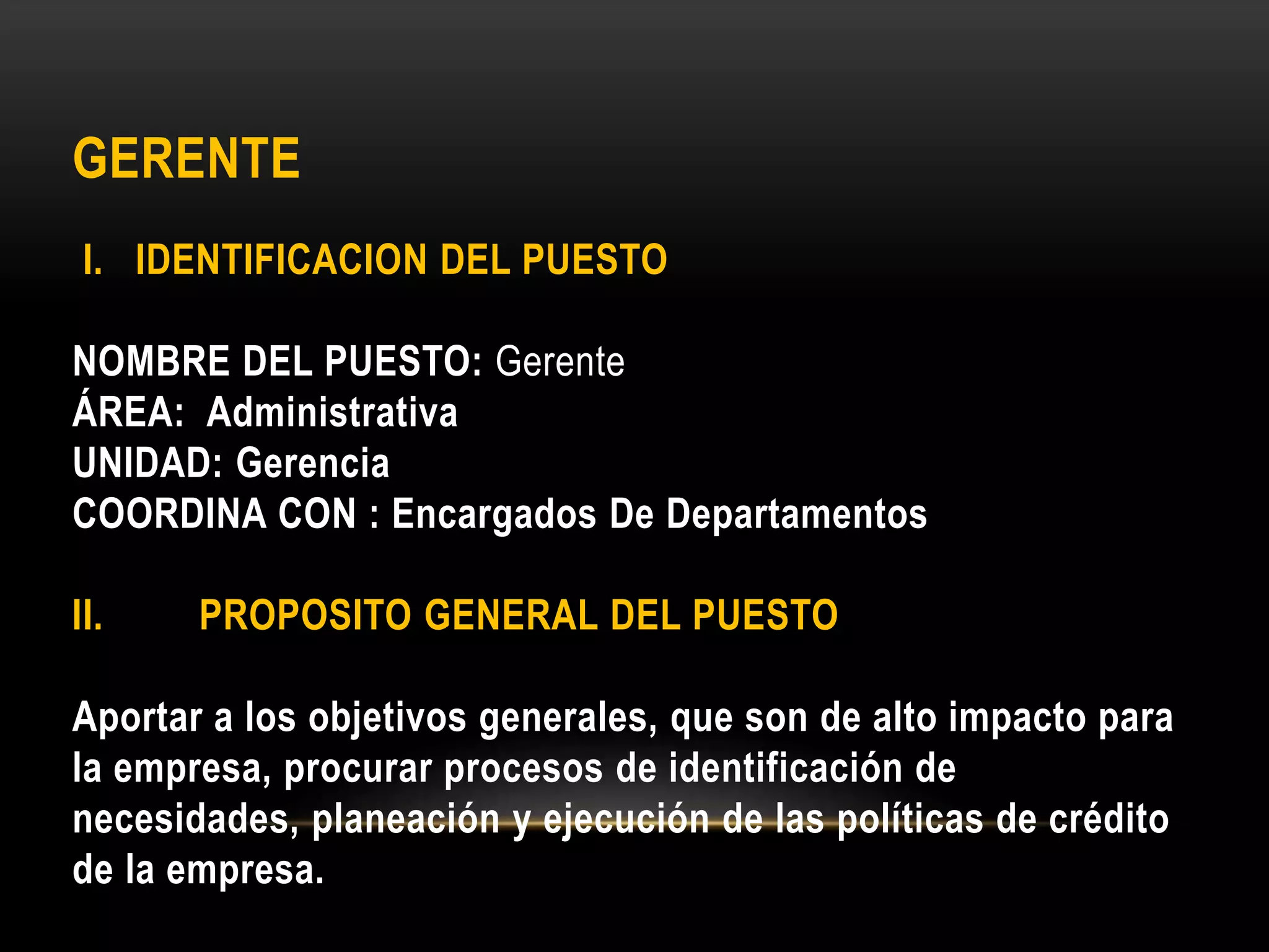 GERENTE
I. IDENTIFICACION DEL PUESTO
NOMBRE DEL PUESTO: Gerente
ÁREA: Administrativa
UNIDAD: Gerencia
COORDINA CON : Encargados De Departamentos
II. PROPOSITO GENERAL DEL PUESTO
Aportar a los objetivos generales, que son de alto impacto para
la empresa, procurar procesos de identificación de
necesidades, planeación y ejecución de las políticas de crédito
de la empresa.
 