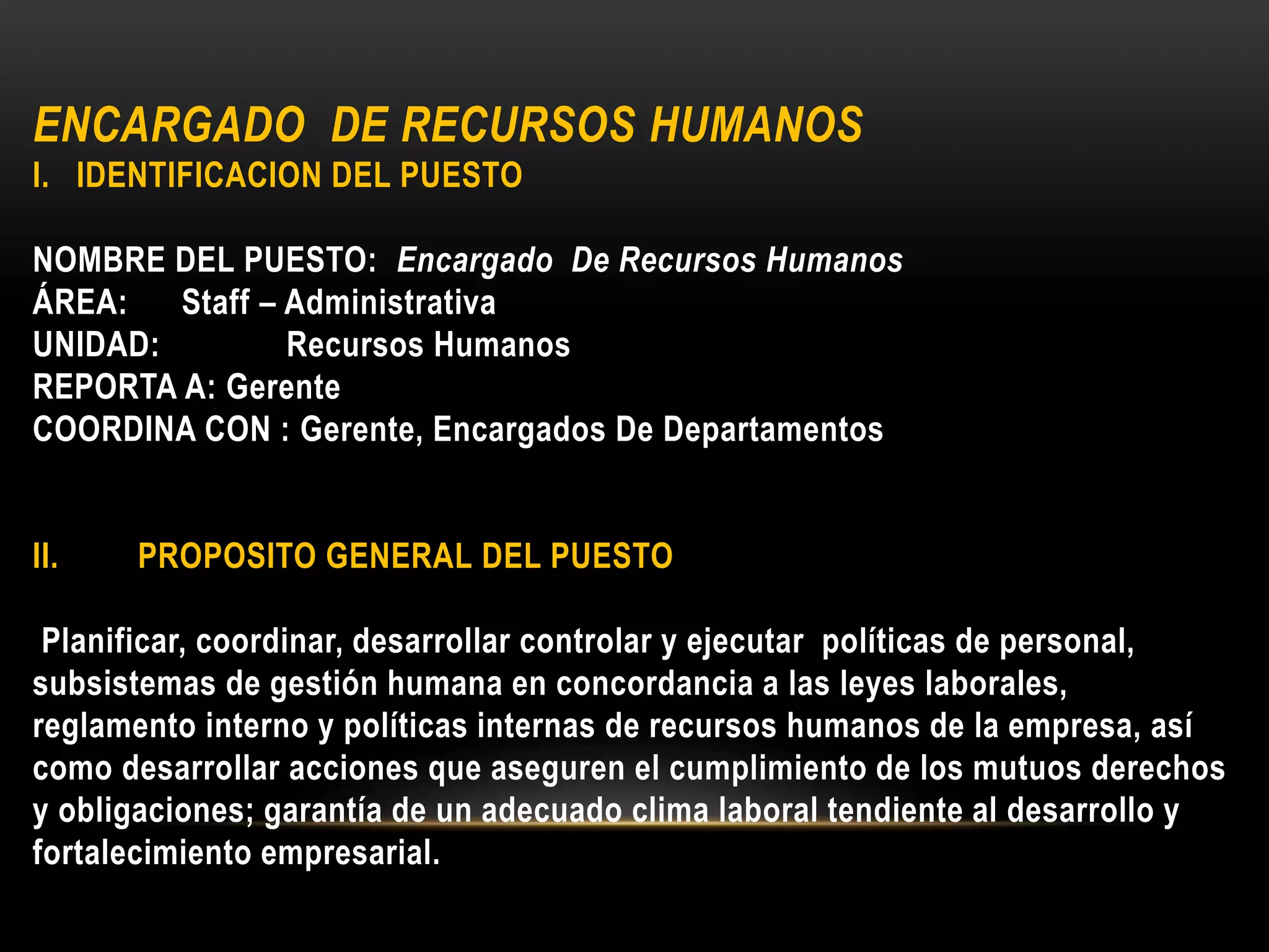 ENCARGADO DE RECURSOS HUMANOS
I. IDENTIFICACION DEL PUESTO
NOMBRE DEL PUESTO: Encargado De Recursos Humanos
ÁREA: Staff – Administrativa
UNIDAD: Recursos Humanos
REPORTA A: Gerente
COORDINA CON : Gerente, Encargados De Departamentos
II. PROPOSITO GENERAL DEL PUESTO
Planificar, coordinar, desarrollar controlar y ejecutar políticas de personal,
subsistemas de gestión humana en concordancia a las leyes laborales,
reglamento interno y políticas internas de recursos humanos de la empresa, así
como desarrollar acciones que aseguren el cumplimiento de los mutuos derechos
y obligaciones; garantía de un adecuado clima laboral tendiente al desarrollo y
fortalecimiento empresarial.
 