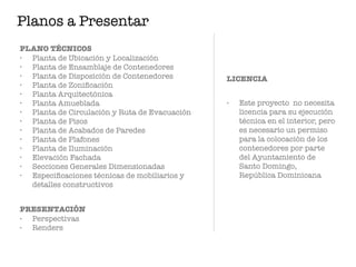 PLANO TÉCNICOS
• Planta de Ubicación y Localización
• Planta de Ensamblaje de Contenedores
• Planta de Disposición de Contenedores
• Planta de Zoniﬁcación
• Planta Arquitectónica
• Planta Amueblada
• Planta de Circulación y Ruta de Evacuación
• Planta de Pisos
• Planta de Acabados de Paredes
• Planta de Plafones
• Planta de Iluminación
• Elevación Fachada
• Secciones Generales Dimensionadas
• Especiﬁcaciones técnicas de mobiliarios y
detalles constructivos
PRESENTACIÓN
• Perspectivas
• Renders
LICENCIA
• Este proyecto no necesita
licencia para su ejecución
técnica en el interior, pero
es necesario un permiso
para la colocación de los
contenedores por parte
del Ayuntamiento de
Santo Domingo,
República Dominicana
Planos a Presentar
 