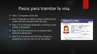 Pasos para tramitar la visa.
 Paso 1: Completar la DS-160.
 Paso 2: Agendar su cita(s) y pagar la solicitud por
medio del sitio web del centro de citas
 Paso 3: Ir al CAS para presentar su solicitud, sacar
huellas y fotografías.
 Paso 4: Ir a la entrevista (no se requiere para
todos los solicitantes).
 Paso 5: Ir a la oficina del DHI para recoger su
pasaporte y visa (en caso de ser aprobada).
 