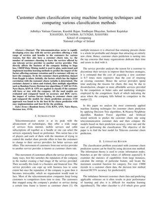 Customer churn classiﬁcation using machine learning techniques and
comparing various classiﬁcation methods
Adhithya Vattiam Ganesan, Kaushik Rajan, Sindhujan Dhayalan, Sushmit Kajalekar
X18105203, X17165849, X17170265, X18107001
School of computing
National college of Ireland
Abstract—Abstract: The telecommunication sector is rapidly
developing every day with the service providers offering a wide
range of services and beneﬁts to the customers for various
reasons, but they also have a customer churn rate, i.e. the
number of customers choosing to leave the services offered by
one telecom service provider to another service provider. This
directly affects the business of the company leading to huge
loss. CRISP-Data Mining model is used to plan, understand and
implement machine learning methods to predict the impact of the
factors affecting customer retention and if a customer will stay or
leave the company. To do the customer churn prediction, dataset
from Kaggle is taken. Initially, the factors which has the highest
correlation with the customer churn variable is determined. The
customer dataset is taken and trained, then multiple algorithms
such as Random Forest, Decision tree algorithms (CART & C5.0),
Nave Bayes, KNN & ANN are applied to classify if the customer
will leave or stay with the company. All the used models are
evaluated and compared based on accuracy and ROC curve.
the impact of various factors leading to customer churn rate
and compared the models for churn prediction accuracy. C5.0
approach was found to be the best ﬁt for churn prediction with
easy implementation and best ﬁt for the problem.
Index Terms—Random forest, C5.0, KNN, ANN, Naive Bayes,
Decision tree, SVM.
I. INTRODUCTION
Telecommunication sector is at its peak with the
advancement of technologies, they offer a wide range
of services from internet, mobile services and cable
subscriptions all together as a bundle or one can select the
services separately based on preference. This sector has a lot
of players and each of them with the intention of trying to
control the market share provide offers to lure the customers
to change to their service providers for better services and
offers. This movement of customers from one service provider
to another service provider is known as customer churn rate.
This movement of customers affects the service providers in
many ways, ﬁrst this tarnishes the reputation of the company
in the market creating a bad image of the service provided.
Then secondly this leads to a business and ﬁnancial loss. The
service providers can cope up with business loss to some
extent but once the reputation of the company is gone then it
becomes irrevocable, which no organisation would want to
face. Most of the telecommunication companies keep losing
customers to competitors from time to time. The customers
that stopped using the company’s product or service during
a certain time frame is known as customer churn [1]. On
multiple instances it is observed that retaining present clients
is a whole lot proﬁtable and cheaper than attracting an entirely
new client. Hence, customer churn prediction is turning into
the top concerns that many organizations dedicate their time
and assets to deal with it.
The service provider analyses the reason for a customer to
discontinue their services to improve their business strategies,
it is estimated that the cost of acquiring a new customer
is 6-7 times more expensive than the cost of retaining
an existing customer. Hence the service providers spend
time analysing the reasons for churn, this may be due to
dissatisfaction, cheaper or more affordable services provided
by the competitors or better sales and marketing strategies
employed by the competitors. Each of which indicating the
areas where the company falls behind its competitor in the
market [2].
In this paper we analyse the most commonly applied
machine learning techniques for customer churn prediction
by applying Decision Tree algorithms, K-Nearest Neighbour
algorithm, Random Forest algorithm and Artiﬁcial
neural network to predict the customer churn rate using
telecommunication customer data and then compare the
models based on their prediction accuracy, error rate and the
ease of performing the classiﬁcation. The objective of the
paper is to ﬁnd the best model for Telecom customer churn
prediction.
II. LITERATURE REVIEW
The classiﬁcation problem associated with customer churn
prediction system can be ﬁxed by using decision tree method.
The information theory is used to create information nodes,
branches as per the various values of different aspects[3]. It
examines the statistics of capabilities from large instances,
calculate the entropy of particular feature, and locate the
maximum essential function for category. For over 13000
records in a customer churn data, the decision tree method
showed 88.53% accuracy for prediction[4].
The imbalance between customer churn data and predicting
applicable solutions on it often results in poor performance
of learning and also it is difﬁcult for machine learning
algorithms[5]. The other classiﬁer is c5.0 which gives good
 