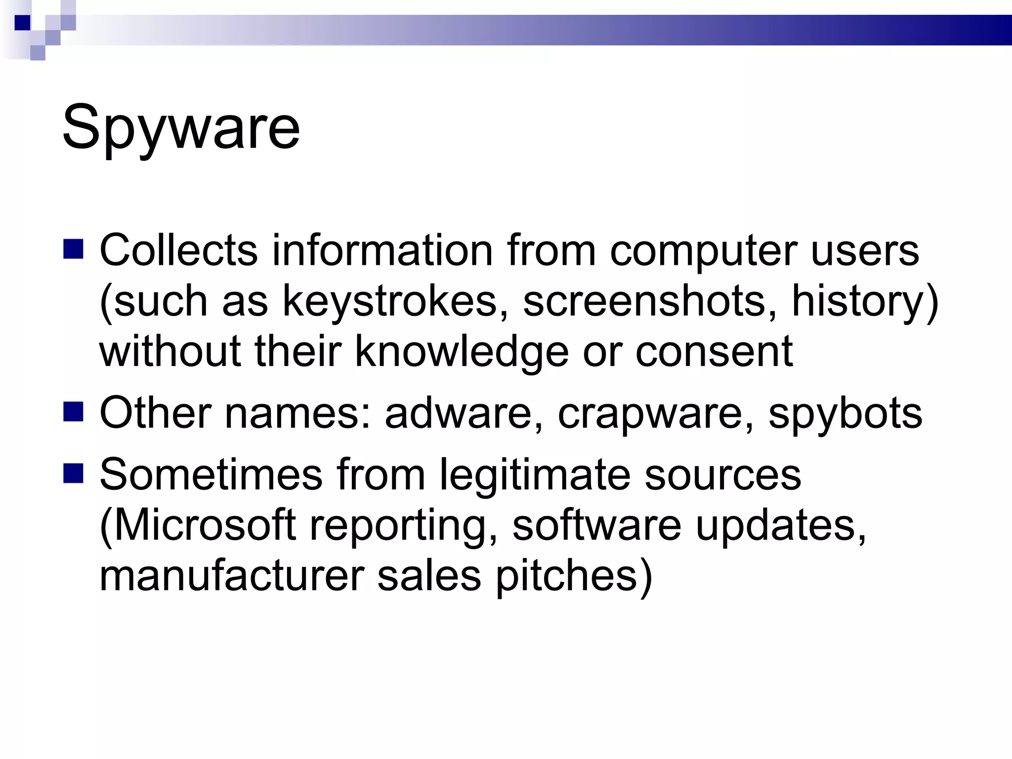 Spyware Collects information from computer users (such as keystrokes, screenshots, history) without their knowledge or consent Other names: adware, crapware, spybots Sometimes from legitimate sources (Microsoft reporting, software updates, manufacturer sales pitches) 