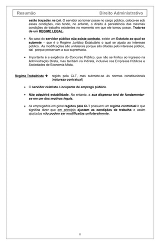 Resumão                                                   Direito Administrativo
         estão traçadas na Lei. O servidor ao tomar posse no cargo público, coloca-se sob
         essas condições, não tendo, no entanto, o direito à persistência das mesmas
         condições de trabalho existentes no momento em que ele tomou posse. Trata-se
         de um REGIME LEGAL.

     •   No caso do servidor público não existe contrato, existe um Estatuto ao qual se
         submete – que é o Regime Jurídico Estatutário o qual se ajusta ao interesse
         público. As modificações são unilaterais porque são ditadas pelo interesse público,
         daí porque preservam a sua supremacia.

     •   Importante é a exigência do Concurso Público, que não se limitou ao ingresso na
         Administração Direta, mas também na Indireta, inclusive nas Empresas Públicas e
         Sociedades de Economia Mista.


Regime Trabalhista      regido pela CLT, mas submete-se às normas constitucionais
                         (natureza contratual)

     •   O servidor celetista é ocupante de emprego público.

     •   Não adquirirá estabilidade. No entanto, a sua dispensa terá de fundamentar-
         se em um dos motivos legais.

     •   os empregados em geral regidos pela CLT possuem um regime contratual o que
         significa dizer que em princípio ajustam as condições de trabalho e assim
         ajustadas não podem ser modificadas unilateralmente.




                                            11
 
