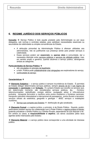 Resumão                                                      Direito Administrativo




6. REGIME JURÍDICO DOS SERVIÇOS PÚBLICOS

Conceito  Serviço Público é todo aquele prestado pela Administração ou por seus
delegados, sob normas e controles estatais, para satisfazer necessidades essenciais ou
secundárias da coletividade ou simples conveniências do Estado.

      •   A atribuição primordial da Administração Pública é oferecer utilidades aos
          administrados, não se justificando sua presença senão para prestar serviços à
          coletividade.
      •   Esses serviços podem ser essenciais ou apenas úteis à comunidade, daí a
          necessária distinção entre serviços públicos e serviços de utilidade pública; mas,
          em sentido amplo e genérico, quando aludimos a serviço público, abrangemos
          ambas as categorias.

Particularidades do Serviço Público 
      • são vinculados ao princípio da legalidade;
      • a Adm. Pública pode unilateralmente criar obrigações aos exploradores do serviço;
      • continuidade do serviço;


Características 

 Elemento Subjetivo - o serviço público é sempre incumbência do Estado. É permitido
ao Estado delegar determinados serviços públicos, sempre através de lei e sob regime de
concessão ou permissão e por licitação. É o próprio Estado que escolhe os serviços que,
em determinado momento, são considerados serviços públicos. Ex.:                       Correios;
telecomunicações; radiodifusão; energia elétrica; navegação aérea e infra-estrutura
portuária; transporte ferroviário e marítimo entre portos brasileiros e fronteiras nacionais;
transporte rodoviário interestadual e internacional de passageiros; portos fluviais e lacustres;
serviços oficiais de estatística, geografia e geologia – IBGE; serviços e instalações
nucleares;
       • Serviço que compete aos Estados  distribuição de gás canalizado;

 Elemento Formal – o regime jurídico, a princípio, é de Direito Público. Quando, porém,
particulares prestam serviço em colaboração com o Poder Público o regime jurídico é híbrido,
podendo prevalecer o Direito Público ou o Direito Privado, dependendo do que dispuser a lei.
Em ambos os casos, a responsabilidade é objetiva. (os danos causados pelos seus
agentes serão indenizados pelo Estado)

 Elemento Material – o serviço público deve corresponder a uma atividade de interesse
público.




                                               12
 