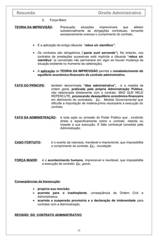 Resumão                                                  Direito Administrativo
                  5.   Força Maior

TEORIA DA IMPREVISÃO:          Pressupõe    situações    imprevisíveis  que      afetam
                               substancialmente as obrigações contratuais, tornando
                               excessivamente oneroso o cumprimento do contrato.


           •   É a aplicação da antiga cláusula “rebus sic stantibus”.

           •   Os contratos são obrigatórios (“pacta sunt servanda”). No entanto, nos
               contratos de prestações sucessivas está implícita a cláusula “rebus sic
               stantibus” (a convenção não permanece em vigor se houver mudança da
               situação existente no momento da celebração).

           •   A aplicação da TEORIA DA IMPREVISÃO permite o restabelecimento do
               equilíbrio econômico-financeiro do contrato administrativo.


FATO DO PRÍNCIPE:       também denominada “álea administrativa”, é a medida de
                        ordem geral, praticada pela própria Administração Pública,
                        não relacionada diretamente com o contrato, MAS QUE NELE
                        REPERCUTE, provocando desequilíbrio econômico-financeiro
                        em detrimento do contratado. Ex.: Medida Governamental que
                        dificulte a importação de matéria-prima necessária à execução do
                        contrato.


FATO DA ADMINISTRAÇÃO:         é toda ação ou omissão do Poder Público que , incidindo
                               direta e especificamente sobre o contrato, retarda ou
                               impede a sua execução. É falta contratual cometida pela
                               Administração.



CASO FORTUITO:          é o evento da natureza, inevitável e imprevisível, que impossibilita
                        o cumprimento do contrato. Ex.: inundação



FORÇA MAIOR:      é o acontecimento humano, imprevisível e inevitável, que impossibilita
                  a execução do contrato. Ex.: greve.




Conseqüências da Inexecução:

           •   propicia sua rescisão;
           •   acarreta para o inadimplente, conseqüência de Ordem Civil e
               Administrativa;
           •   acarreta a suspensão provisória e a declaração de inidoneidade para
               contratar com a Administração.


REVISÃO DO CONTRATO ADMINISTRATIVO



                                           25
 