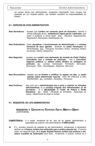 Resumão                                                  Direito Administrativo
      vai causar danos aos administrados, ensejando indenização. Uma cirurgia mal
      realizada em um hospital público, que também resultará na responsabilidade do
      Estado.



8.2. ESPÉCIES DE ATOS ADMINISTRATIVOS


Atos Normativos:    aqueles que contêm um comando geral do Executivo, visando a
                    correta aplicação da lei; estabelecem regras gerais e abstratas, pois
                    visam a explicitar a norma legal. Exs.: Decretos, Regulamentos,
                    Regimentos, Resoluções, Deliberações, etc.


Atos Ordinatórios: visam disciplinar o funcionamento da Administração e a conduta
                   funcional de seus agentes. Emanam do poder hierárquico da
                   Administração. Exs.: Instruções, Circulares, Avisos, Portarias, Ordens
                   de Serviço, Ofícios, Despachos.


Atos Negociais:     aqueles que contêm uma declaração de vontade do Poder Público
                    coincidente com a vontade do particular; visa a concretizar
                    negócios públicos ou atribuir certos direitos ou vantagens ao
                    particular. Ex.: Licença; Autorização; Permissão; Aprovação;
                    Apreciação; Visto; Homologação; Dispensa; Renúncia;



Atos Enunciativos: aqueles que se limitam a certificar ou atestar um fato, ou emitir
                   opinião sobre determinado assunto; NÃO SE VINCULA A SEU
                   ENUNCIADO. Ex.: Certidões; Atestados; Pareceres.


Atos Punitivos:    atos com que a Administração visa a punir e reprimir as infrações
                   administrativas ou a conduta irregular dos administrados ou de
                   servidores.    É a APLICAÇÃO do Poder de Policia e Poder
                   Disciplinar. Ex.: Multa; Interdição de atividades; Destruição de
                   coisas; Afastamento de cargo ou função.



8.3. REQUISITOS DO ATO ADMINISTRATIVO


        REQUISITOS      Competência, Finalidade, Forma, Motivo e Objeto
        (COFIFOMOB)



COMPETÊNCIA:       é o poder, resultante da lei, que dá ao agente administrativo a
                   capacidade de praticar o ato administrativo; é VINCULADO;

     É o primeiro requisito de validade do ato administrativo. Inicialmente, é necessário
      verificar se a Pessoa Jurídica tem atribuição para a prática daquele ato. É preciso
      saber, em segundo lugar, se o órgão daquela Pessoa Jurídica que praticou o ato,
      estava investido de atribuições para tanto. Finalmente, é preciso verificar se o


                                           28
 