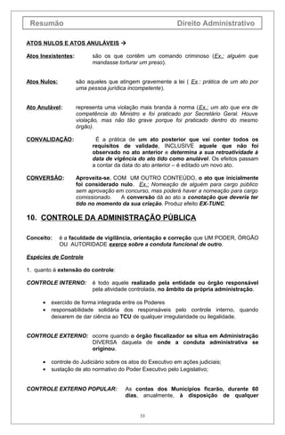 Resumão                                                     Direito Administrativo

ATOS NULOS E ATOS ANULÁVEIS 

Atos Inexistentes:         são os que contêm um comando criminoso (Ex.: alguém que
                           mandasse torturar um preso).


Atos Nulos:          são aqueles que atingem gravemente a lei ( Ex.: prática de um ato por
                     uma pessoa jurídica incompetente).


Ato Anulável:        representa uma violação mais branda à norma (Ex.: um ato que era de
                     competência do Ministro e foi praticado por Secretário Geral. Houve
                     violação, mas não tão grave porque foi praticado dentro do mesmo
                     órgão).

CONVALIDAÇÃO:               É a prática de um ato posterior que vai conter todos os
                           requisitos de validade, INCLUSIVE aquele que não foi
                           observado no ato anterior e determina a sua retroatividade à
                           data de vigência do ato tido como anulável. Os efeitos passam
                           a contar da data do ato anterior – é editado um novo ato.

CONVERSÃO:           Aproveita-se, COM UM OUTRO CONTEÚDO, o ato que inicialmente
                     foi considerado nulo. Ex.: Nomeação de alguém para cargo público
                     sem aprovação em concurso, mas poderá haver a nomeação para cargo
                     comissionado.   A conversão dá ao ato a conotação que deveria ter
                     tido no momento da sua criação. Produz efeito EX-TUNC.

10. CONTROLE DA ADMINISTRAÇÃO PÚBLICA

Conceito:     é a faculdade de vigilância, orientação e correção que UM PODER, ÓRGÃO
              OU AUTORIDADE exerce sobre a conduta funcional de outro.

Espécies de Controle

1. quanto à extensão do controle:

CONTROLE INTERNO:          é todo aquele realizado pela entidade ou órgão responsável
                           pela atividade controlada, no âmbito da própria administração.

      •   exercido de forma integrada entre os Poderes
      •   responsabilidade solidária dos responsáveis pelo controle interno, quando
          deixarem de dar ciência ao TCU de qualquer irregularidade ou ilegalidade.


CONTROLE EXTERNO: ocorre quando o órgão fiscalizador se situa em Administração
                  DIVERSA daquela de onde a conduta administrativa se
                  originou.

      •   controle do Judiciário sobre os atos do Executivo em ações judiciais;
      •   sustação de ato normativo do Poder Executivo pelo Legislativo;


CONTROLE EXTERNO POPULAR:               As contas dos Municípios ficarão, durante 60
                                        dias, anualmente, à disposição de qualquer


                                              33
 