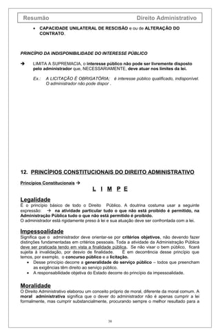 Resumão                                                   Direito Administrativo
      •   CAPACIDADE UNILATERAL DE RESCISÃO e ou de ALTERAÇÃO DO
          CONTRATO.



PRINCÍPIO DA INDISPONIBILIDADE DO INTERESSE PÚBLICO

     LIMITA A SUPREMACIA, o interesse público não pode ser livremente disposto
      pelo administrador que, NECESSARIAMENTE, deve atuar nos limites da lei.

      Ex.:   A LICITAÇÃO É OBRIGATÓRIA; é interesse público qualificado, indisponível.
             O administrador não pode dispor .




12. PRINCÍPIOS CONSTITUCIONAIS DO DIREITO ADMINISTRATIVO
Princípios Constitucionais 
                                    L I M P E
Legalidade
É o princípio básico de todo o Direito Público. A doutrina costuma usar a seguinte
expressão:  na atividade particular tudo o que não está proibido é permitido, na
Administração Pública tudo o que não está permitido é proibido.
O administrador está rigidamente preso à lei e sua atuação deve ser confrontada com a lei.

Impessoalidade
Significa que o administrador deve orientar-se por critérios objetivos, não devendo fazer
distinções fundamentadas em critérios pessoais. Toda a atividade da Administração Pública
deve ser praticada tendo em vista a finalidade pública. Se não visar o bem público, ficará
sujeita à invalidação, por desvio de finalidade.      É em decorrência desse princípio que
temos, por exemplo, o concurso público e a licitação.
    • Desse princípio decorre a generalidade do serviço público – todos que preencham
        as exigências têm direito ao serviço público.
    • A responsabilidade objetiva do Estado decorre do princípio da impessoalidade.


Moralidade
O Direito Administrativo elaborou um conceito próprio de moral, diferente da moral comum. A
moral administrativa significa que o dever do administrador não é apenas cumprir a lei
formalmente, mas cumprir substancialmente, procurando sempre o melhor resultado para a



                                            38
 