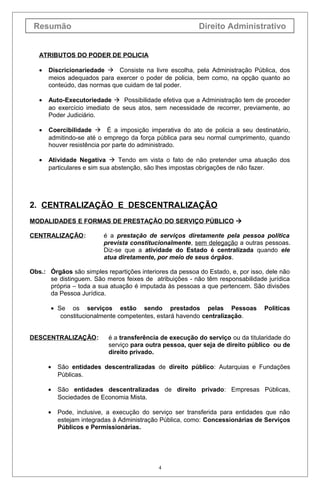 Resumão                                                  Direito Administrativo


   ATRIBUTOS DO PODER DE POLICIA

   •   Discricionariedade  Consiste na livre escolha, pela Administração Pública, dos
       meios adequados para exercer o poder de policia, bem como, na opção quanto ao
       conteúdo, das normas que cuidam de tal poder.

   •   Auto-Executoriedade  Possibilidade efetiva que a Administração tem de proceder
       ao exercício imediato de seus atos, sem necessidade de recorrer, previamente, ao
       Poder Judiciário.

   •   Coercibilidade  É a imposição imperativa do ato de policia a seu destinatário,
       admitindo-se até o emprego da força pública para seu normal cumprimento, quando
       houver resistência por parte do administrado.

   •   Atividade Negativa  Tendo em vista o fato de não pretender uma atuação dos
       particulares e sim sua abstenção, são lhes impostas obrigações de não fazer.




2. CENTRALIZAÇÃO E DESCENTRALIZAÇÃO
MODALIDADES E FORMAS DE PRESTAÇÃO DO SERVIÇO PÚBLICO 

CENTRALIZAÇÃO:            é a prestação de serviços diretamente pela pessoa política
                          prevista constitucionalmente, sem delegação a outras pessoas.
                          Diz-se que a atividade do Estado é centralizada quando ele
                          atua diretamente, por meio de seus órgãos.

Obs.: Órgãos são simples repartições interiores da pessoa do Estado, e, por isso, dele não
      se distinguem. São meros feixes de atribuições - não têm responsabilidade jurídica
      própria – toda a sua atuação é imputada às pessoas a que pertencem. São divisões
      da Pessoa Jurídica.

       • Se os serviços estão sendo prestados pelas Pessoas                      Políticas
          constitucionalmente competentes, estará havendo centralização.


DESCENTRALIZAÇÃO:          é a transferência de execução do serviço ou da titularidade do
                           serviço para outra pessoa, quer seja de direito público ou de
                           direito privado.

       •   São entidades descentralizadas de direito público: Autarquias e Fundações
           Públicas.

       •   São entidades descentralizadas de direito privado: Empresas Públicas,
           Sociedades de Economia Mista.

       •   Pode, inclusive, a execução do serviço ser transferida para entidades que não
           estejam integradas à Administração Pública, como: Concessionárias de Serviços
           Públicos e Permissionárias.




                                            4
 