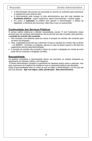 Resumão                                                     Direito Administrativo
   •   A Administração não precisa ser provocada ou recorrer ao Judiciário para reconhecer
       a nulidade dos seus próprios atos;
   •   A Administração pode revogar os atos administrativos que não mais atendam às
       finalidades públicas – sejam inoportunos, sejam inconvenientes – embora legais.
   •   Em suma, a autotutela se justifica para garantir à Administração: a defesa da
       legalidade e eficiência dos seus atos; nada mais é que um autocontrole;


Continuidade dos Serviços Públicos
O serviço público destina-se a atender necessidades sociais. É com fundamento nesse
princípio que nos contratos administrativos não se permite que seja invocada, pelo particular,
a exceção do contrato não cumprido.
• Nos contratos civis bilaterais pode-se invocar a exceção do contrato não cumprido para
    se eximir da obrigação.
• Hoje, a legislação já permite que o particular invoque a exceção de contrato não cumprido
    – Lei 8666/93 – Contratos e Licitações, apenas no caso de atraso superior a 90 dias dos
    pagamentos devidos pela Administração.
• A exceção do contrato não cumprido é deixar de cumprir a obrigação em virtude da outra
    parte não ter cumprido a obrigação correlata.


Razoabilidade
Os poderes concedidos à Administração devem ser exercidos na medida necessária ao
atendimento do interesse coletivo, sem exageros.
 O Direito Administrativo consagra a supremacia do interesse público sobre o particular, mas
essa supremacia só é legítima na medida em que os interesses públicos são atendidos.
Exige proporcionalidade entre os meios de que se utilize a Administração e os fins que ela
tem que alcançar. Agir com lógica, razão, ponderação. Atos discricionários.




                                              40
 