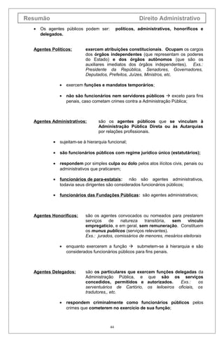 Resumão                                                  Direito Administrativo
  •   Os agentes públicos podem ser:          políticos, administrativos, honoríficos e
      delegados.


  Agentes Políticos:        exercem atribuições constitucionais. Ocupam os cargos
                            dos órgãos independentes (que representam os poderes
                            do Estado) e dos órgãos autônomos (que são os
                            auxiliares imediatos dos órgãos independentes). Exs.:
                            Presidente da República, Senadores, Governadores,
                            Deputados, Prefeitos, Juízes, Ministros, etc.

               •   exercem funções e mandatos temporários;

               •   não são funcionários nem servidores públicos  exceto para fins
                   penais, caso cometam crimes contra a Administração Pública;



  Agentes Administrativos:         são os agentes públicos que se vinculam à
                                   Administração Pública Direta ou às Autarquias
                                   por relações profissionais.

           •   sujeitam-se à hierarquia funcional;

           •   são funcionários públicos com regime jurídico único (estatutários);

           •   respondem por simples culpa ou dolo pelos atos ilícitos civis, penais ou
               administrativos que praticarem;

           •   funcionários de para-estatais:     não são agentes administrativos,
               todavia seus dirigentes são considerados funcionários públicos;

           •   funcionários das Fundações Públicas : são agentes administrativos;



  Agentes Honoríficos:      são os agentes convocados ou nomeados para prestarem
                            serviços   de    natureza     transitória, sem    vínculo
                            empregatício, e em geral, sem remuneração. Constituem
                            os munus publicos (serviços relevantes).
                            Exs.: jurados, comissários de menores, mesários eleitorais

               •   enquanto exercerem a função  submetem-se à hierarquia e são
                   considerados funcionários públicos para fins penais.



  Agentes Delegados:        são os particulares que exercem funções delegadas da
                            Administração Pública, e que são os serviços
                            concedidos, permitidos e autorizados.      Exs.:   os
                            serventuários de Cartório, os leiloeiros oficiais, os
                            tradutores,, etc.

               •   respondem criminalmente como funcionários públicos pelos
                   crimes que cometerem no exercício de sua função;



                                         44
 