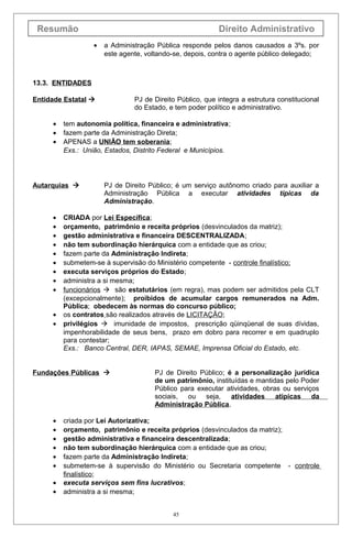 Resumão                                                  Direito Administrativo
                  •   a Administração Pública responde pelos danos causados a 3ºs. por
                      este agente, voltando-se, depois, contra o agente público delegado;



13.3. ENTIDADES

Entidade Estatal              PJ de Direito Público, que integra a estrutura constitucional
                               do Estado, e tem poder político e administrativo.

     •   tem autonomia política, financeira e administrativa;
     •   fazem parte da Administração Direta;
     •   APENAS a UNIÃO tem soberania;
         Exs.: União, Estados, Distrito Federal e Municípios.




Autarquias           PJ de Direito Público; é um serviço autônomo criado para auxiliar a
                      Administração Pública a executar atividades típicas da
                      Administração.

     •   CRIADA por Lei Específica;
     •   orçamento, patrimônio e receita próprios (desvinculados da matriz);
     •   gestão administrativa e financeira DESCENTRALIZADA;
     •   não tem subordinação hierárquica com a entidade que as criou;
     •   fazem parte da Administração Indireta;
     •   submetem-se à supervisão do Ministério competente - controle finalístico;
     •   executa serviços próprios do Estado;
     •   administra a si mesma;
     •   funcionários  são estatutários (em regra), mas podem ser admitidos pela CLT
         (excepcionalmente); proibidos de acumular cargos remunerados na Adm.
         Pública; obedecem às normas do concurso público;
     •   os contratos são realizados através de LICITAÇÃO;
     •   privilégios  imunidade de impostos, prescrição qüinqüenal de suas dívidas,
         impenhorabilidade de seus bens, prazo em dobro para recorrer e em quadruplo
         para contestar;
         Exs.: Banco Central, DER, IAPAS, SEMAE, Imprensa Oficial do Estado, etc.


Fundações Públicas                  PJ de Direito Público; é a personalização jurídica
                                     de um patrimônio, instituídas e mantidas pelo Poder
                                     Público para executar atividades, obras ou serviços
                                     sociais, ou    seja,    atividades    atípicas   da
                                     Administração Pública.

     •   criada por Lei Autorizativa;
     •   orçamento, patrimônio e receita próprios (desvinculados da matriz);
     •   gestão administrativa e financeira descentralizada;
     •   não tem subordinação hierárquica com a entidade que as criou;
     •   fazem parte da Administração Indireta;
     •   submetem-se à supervisão do Ministério ou Secretaria competente - controle
         finalístico;
     •   executa serviços sem fins lucrativos;
     •   administra a si mesma;


                                           45
 