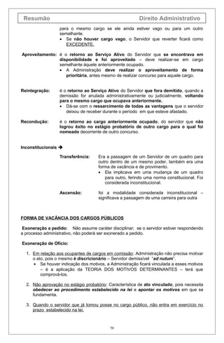 Resumão                                                  Direito Administrativo
                  para o mesmo cargo se ele ainda estiver vago ou para um outro
                  semelhante.
                  • Se não houver cargo vago, o Servidor que reverter ficará como
                     EXCEDENTE.

Aproveitamento: é o retorno ao Serviço Ativo do Servidor que se encontrava em
                disponibilidade e foi aproveitado – deve realizar-se em cargo
                semelhante àquele anteriormente ocupado.
                • A Administração deve realizar o aproveitamento de forma
                   prioritária, antes mesmo de realizar concurso para aquele cargo.


Reintegração:     é o retorno ao Serviço Ativo do Servidor que fora demitido, quando a
                  demissão for anulada administrativamente ou judicialmente, voltando
                  para o mesmo cargo que ocupava anteriormente.
                  • Dá-se com o ressarcimento de todas as vantagens que o servidor
                     deixou de receber durante o período em que esteve afastado.

Recondução:       é o retorno ao cargo anteriormente ocupado, do servidor que não
                  logrou êxito no estágio probatório de outro cargo para o qual foi
                  nomeado decorrente de outro concurso.


Inconstitucionais 

                  Transferência:     Era a passagem de um Servidor de um quadro para
                                     outro dentro de um mesmo poder, também era uma
                                     forma de vacância e de provimento.
                                     • Ela implicava em uma mudança de um quadro
                                        para outro, ferindo uma norma constitucional. Foi
                                        considerada inconstitucional.

                  Ascensão:          foi a modalidade considerada inconstitucional –
                                     significava a passagem de uma carreira para outra



FORMA DE VACÂNCIA DOS CARGOS PÚBLICOS

 Exoneração a pedido: Não assume caráter disciplinar; se o servidor estiver respondendo
a processo administrativo, não poderá ser exonerado a pedido.

Exoneração de Ofício:

  1. Em relação aos ocupantes de cargos em comissão : Administração não precisa motivar
     o ato, pois o mesmo é discricionário – Servidor demissível “ad nutum”.
     • Se houver indicação dos motivos, a Administração ficará vinculada a esses motivos
         – é a aplicação da TEORIA DOS MOTIVOS DETERMINANTES – terá que
         comprová-los.

  2. Não aprovação no estágio probatório : Característica de ato vinculado, pois necessita
     obedecer ao procedimento estabelecido na lei e apontar os motivos em que se
     fundamenta.

  3. Quando o servidor que já tomou posse no cargo público, não entra em exercício no
     prazo estabelecido na lei.



                                           50
 