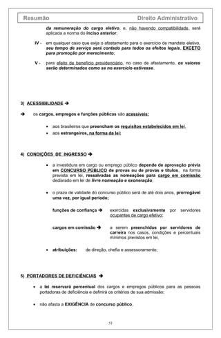 Resumão                                                  Direito Administrativo
            da remuneração do cargo eletivo, e, não havendo compatibilidade, será
            aplicada a norma do inciso anterior;

     IV -   em qualquer caso que exija o afastamento para o exercício de mandato eletivo,
            seu tempo de serviço será contado para todos os efeitos legais, EXCETO
            para promoção por merecimento;

     V-     para efeito de benefício previdenciário, no caso de afastamento, os valores
            serão determinados como se no exercício estivesse.




3) ACESSIBILIDADE 

    os cargos, empregos e funções públicas são acessíveis:

            •   aos brasileiros que preencham os requisitos estabelecidos em lei,
            •   aos estrangeiros, na forma da lei;



4) CONDIÇÕES DE INGRESSO 

            •   a investidura em cargo ou emprego público depende de aprovação prévia
                em CONCURSO PÚBLICO de provas ou de provas e títulos, na forma
                prevista em lei, ressalvadas as nomeações para cargo em comissão
                declarado em lei de livre nomeação e exoneração;

            •   o prazo de validade do concurso público será de até dois anos, prorrogável
                uma vez, por igual período;

                funções de confiança       exercidas exclusivamente      por   servidores
                                            ocupantes de cargo efetivo;

                cargos em comissão         a serem preenchidos por servidores de
                                            carreira nos casos, condições e percentuais
                                            mínimos previstos em lei,

            •   atribuições:    de direção, chefia e assessoramento;




5) PORTADORES DE DEFICIÊNCIAS 

     •   a lei reservará percentual dos cargos e empregos públicos para as pessoas
         portadoras de deficiência e definirá os critérios de sua admissão;

     •   não afasta a EXIGÊNCIA de concurso público.



                                            53
 