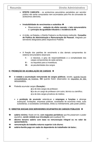 Resumão                                                   Direito Administrativo
           •   EFEITO CASCATA - os acréscimos pecuniários percebidos por servidor
               público não serão computados nem acumulados para fins de concessão de
               acréscimos ulteriores;



           •   Irredutibilidade de vencimentos e subsídios 
                  •       Observando-se: vedação do efeito cascata; o teto remuneratório
                          e o princípio da igualdade tributária e incidência do IR.


           •   A União, os Estados, o Distrito Federal e os Municípios instituirão Conselho
               de Política de Administração e Remuneração de Pessoal, integrado por
               servidores designados pelos respectivos Poderes.




           •   A fixação dos padrões de vencimento e dos demais componentes do
               sistema remuneratório observará:
                  I-        a natureza, o grau de responsabilidade e a complexidade dos
                            cargos componentes de cada carreira;
                  II -      os requisitos para a investidura;
                  III -     as peculiaridades dos cargos


8) PROIBIÇÃO DE ACUMULAÇÃO DE CARGOS 


   é vedada a acumulação remunerada de cargos públicos, exceto, quando houver
    compatibilidade de horários, OU quando forem observados os requisitos do teto
    remuneratório.

   Poderão acumular cargos (Exceção):
                      a) a de dois cargos de professor;
                      b) a de um cargo de professor com outro, técnico ou científico;
                      c) a de dois cargos privativos de médico;

    •   a proibição de acumular estende-se a empregos e funções e abrange
        autarquias, fundações, empresas públicas, sociedades de economia mista, suas
        subsidiárias, e sociedades controladas, direta ou indiretamente, pelo poder público;

9) DIREITOS SOCIAIS DOS SERVIDORES OCUPANTES DE CARGOS PÚBLICOS 


   salário mínimo, fixado em lei, com reajustes periódicos que lhe preservem o poder
    aquisitivo, sendo vedada sua vinculação para qualquer fim;
   décimo terceiro salário com base na remuneração integral ou no valor da
    aposentadoria;
   remuneração do trabalho noturno superior à do diurno;
   salário-família pago em razão do dependente do trabalhador de baixa ;




                                             55
 