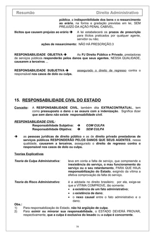 Resumão                                                 Direito Administrativo
                              pública, a indisponibilidade dos bens e o ressarcimento
                              ao erário, na forma e gradação previstas em lei, SEM
                              PREJUÍZO DA AÇÃO PENAL CABÍVEL.
Ilícitos que causem prejuízo ao erário    A lei estabelecerá os prazos de prescrição
                                           para ilícitos praticados por qualquer agente,
                                           servidor ou não;
                  ações de ressarcimento: NÃO HÁ PRESCRIÇÃO.3


RESPONSABILIDADE OBJETIVA                As PJ Direito Público e Privado, prestadoras
de serviços públicos responderão pelos danos que seus agentes, NESSA QUALIDADE,
causarem a terceiros ...

RESPONSABILIDADE SUBJETIVA                assegurado o direito de regresso contra o
responsável nos casos de dolo ou culpa.




15. RESPONSABILIDADE CIVIL DO ESTADO
Conceito:   A RESPONSABILIDADE CIVIL, também dita EXTRACONTRATUAL, tem
            como pressuposto o dano e se exaure com a indenização. Significa dizer
            que sem dano não existe responsabilidade civil.

RESPONSABILIDADE CIVIL:
        Responsabilidade Subjetiva:             COM CULPA
        Responsabilidade Objetiva:              SEM CULPA

     as pessoas jurídicas de direito público e as de direito privado prestadoras de
      serviços públicos RESPONDERÃO PELOS DANOS QUE SEUS AGENTES, nessa
      qualidade, causarem a terceiros, assegurado o direito de regresso contra o
      responsável nos casos de dolo ou culpa.

Teorias Explicativas

Teoria da Culpa Administrativa:      leva em conta a falta de serviço, que compreende a
                                     inexistência do serviço, o mau funcionamento do
                                     serviço ou o seu retardamento, PARA QUE HAJA
                                     responsabilização do Estado, exigindo da vítima a
                                     efetiva comprovação da falta do serviço.

Teoria do Risco Administrativo:      é a adotada no direito brasileiro; por ela, exige-se
                                     que a VÍTIMA COMPROVE, tão somente:
                                     • a existência de um fato administrativo;
                                     • a existência de dano;
                                     • o nexo causal entre o fato administrativo e o
                                        dano;
Obs.:
1)    Para responsabilização do Estado, não há argüição de culpa.
2)    Para eximir ou minorar sua responsabilidade, o ESTADO DEVERÁ PROVAR,
      respectivamente, que a culpa é exclusiva do lesado ou a culpa é concorrente.


                                           58
 