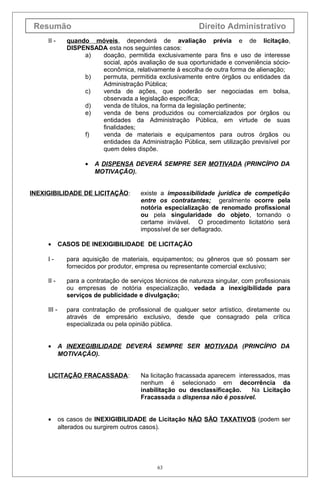 Resumão                                                     Direito Administrativo
     II -      quando móveis, dependerá de avaliação prévia e de licitação,
               DISPENSADA esta nos seguintes casos:
                    a)  doação, permitida exclusivamente para fins e uso de interesse
                        social, após avaliação de sua oportunidade e conveniência sócio-
                        econômica, relativamente à escolha de outra forma de alienação;
                    b)  permuta, permitida exclusivamente entre órgãos ou entidades da
                        Administração Pública;
                    c)  venda de ações, que poderão ser negociadas em bolsa,
                        observada a legislação específica;
                    d)  venda de títulos, na forma da legislação pertinente;
                    e)  venda de bens produzidos ou comercializados por órgãos ou
                        entidades da Administração Pública, em virtude de suas
                        finalidades;
                    f)  venda de materiais e equipamentos para outros órgãos ou
                        entidades da Administração Pública, sem utilização previsível por
                        quem deles dispõe.

                     •   A DISPENSA DEVERÁ SEMPRE SER MOTIVADA (PRINCÍPIO DA
                         MOTIVAÇÃO).


INEXIGIBILIDADE DE LICITAÇÃO:            existe a impossibilidade jurídica de competição
                                         entre os contratantes; geralmente ocorre pela
                                         notória especialização de renomado profissional
                                         ou pela singularidade do objeto, tornando o
                                         certame inviável. O procedimento licitatório será
                                         impossível de ser deflagrado.

     •       CASOS DE INEXIGIBILIDADE DE LICITAÇÃO

     I-        para aquisição de materiais, equipamentos; ou gêneros que só possam ser
               fornecidos por produtor, empresa ou representante comercial exclusivo;

     II -      para a contratação de serviços técnicos de natureza singular, com profissionais
               ou empresas de notória especialização, vedada a inexigibilidade para
               serviços de publicidade e divulgação;

     III -     para contratação de profissional de qualquer setor artístico, diretamente ou
               através de empresário exclusivo, desde que consagrado pela crítica
               especializada ou pela opinião pública.


     •       A INEXEGIBILIDADE DEVERÁ SEMPRE SER MOTIVADA (PRINCÍPIO DA
             MOTIVAÇÃO).


     LICITAÇÃO FRACASSADA:               Na licitação fracassada aparecem interessados, mas
                                         nenhum é selecionado em decorrência da
                                         inabilitação ou desclassificação.     Na Licitação
                                         Fracassada a dispensa não é possível.


     •       os casos de INEXIGIBILIDADE de Licitação NÃO SÃO TAXATIVOS (podem ser
             alterados ou surgirem outros casos).




                                               63
 