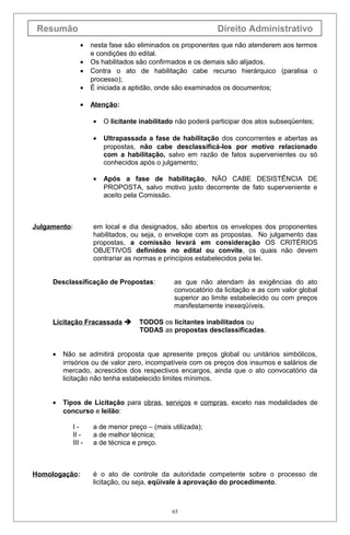 Resumão                                                      Direito Administrativo
                 •    nesta fase são eliminados os proponentes que não atenderem aos termos
                      e condições do edital.
                 •    Os habilitados são confirmados e os demais são alijados.
                 •    Contra o ato de habilitação cabe recurso hierárquico (paralisa o
                      processo);
                 •    É iniciada a aptidão, onde são examinados os documentos;

                 •    Atenção:

                      •   O licitante inabilitado não poderá participar dos atos subseqüentes;

                      •   Ultrapassada a fase de habilitação dos concorrentes e abertas as
                          propostas, não cabe desclassificá-los por motivo relacionado
                          com a habilitação, salvo em razão de fatos supervenientes ou só
                          conhecidos após o julgamento;

                      •   Após a fase de habilitação, NÃO CABE DESISTÊNCIA DE
                          PROPOSTA, salvo motivo justo decorrente de fato superveniente e
                          aceito pela Comissão.



Julgamento:           em local e dia designados, são abertos os envelopes dos proponentes
                      habilitados, ou seja, o envelope com as propostas. No julgamento das
                      propostas, a comissão levará em consideração OS CRITÉRIOS
                      OBJETIVOS definidos no edital ou convite, os quais não devem
                      contrariar as normas e princípios estabelecidos pela lei.


     Desclassificação de Propostas:             as que não atendam às exigências do ato
                                                convocatório da licitação e as com valor global
                                                superior ao limite estabelecido ou com preços
                                                manifestamente inexeqüíveis.

     Licitação Fracassada           TODOS os licitantes inabilitados ou
                                     TODAS as propostas desclassificadas.


     •   Não se admitirá proposta que apresente preços global ou unitários simbólicos,
         irrisórios ou de valor zero, incompatíveis com os preços dos insumos e salários de
         mercado, acrescidos dos respectivos encargos, ainda que o ato convocatório da
         licitação não tenha estabelecido limites mínimos.


     •   Tipos de Licitação para obras, serviços e compras, exceto nas modalidades de
         concurso e leilão:

              I-      a de menor preço – (mais utilizada);
              II -    a de melhor técnica;
              III -   a de técnica e preço.



Homologação:          é o ato de controle da autoridade competente sobre o processo de
                      licitação, ou seja, eqüivale à aprovação do procedimento.



                                                65
 