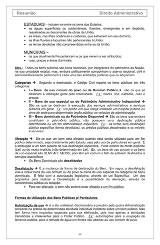 Resumão                                                   Direito Administrativo

      ESTADUAIS – incluem-se entre os bens dos Estados:
      •   as águas superficiais ou subterrâneas, fluentes, emergentes e em depósito,
          ressalvadas as decorrentes de obras da União;
      •   as áreas, nas ilhas oceânicas e costeiras, que estiverem em seu domínio;
      •   as ilhas fluviais e lacustres não pertencentes à União;
      •   as terras devolutas não compreendidas entre as da União;

      MUNICIPAIS –
      •   os que atualmente lhe pertencem e os que vierem a ser atribuídos;
      •   ruas, praças e áreas dominiais;

Obs.: Todos os bens públicos são bens nacionais, por integrantes do patrimônio da Nação,
na sua unicidade estatal, mas, embora politicamente componham o acervo nacional, civil e
administrativamente pertencem a cada uma das entidades públicas que os adquiriram.

Categorias  Segundo a destinação, o Código Civil reparte os bens públicos em três
categorias:
      • I – Bens de uso comum do povo ou de Domínio Público são os que se
          destinam à utilização geral pela coletividade. Ex.: mares, rios, estradas, ruas e
          praças;
      • II – Bens de uso especial ou do Patrimônio Administrativo Indisponível 
          São os que se destinam à execução dos serviços administrativos e serviços
          públicos em geral. Ex.: um prédio em que esteja instalado um hospital público ou
          sirva de sede para determinado órgão público; os veículos da administração;
      • III – Bens dominicais ou do Patrimônio Disponível  São os bens que embora
          constituam o patrimônio público, não possuem uma destinação pública
          determinada ou um fim administrativo específico. Ex.: as terras sem destinação
          pública específica (terras devolutas), os prédios públicos desativados e os móveis
          inservíveis.

Afetação  Diz-se que um bem está afetado quando está sendo utilizado para um fim
público determinado, seja diretamente pelo Estado, seja pelo uso de particulares em geral. É
a atribuição a um bem público de sua destinação específica. Pode ocorrer de modo explícito
(Lei) ou de modo implícito (não determinado em Lei). Ex.: os bens de uso comum o os bens
de uso especial são BENS AFETADOS, pois têm em comum o fato de estarem destinados a
serviços específicos.
       • Os Bens Dominicais são desafetados

Desafetação  É a mudança da forma de destinação do Bem. Em regra, a desafetação
visa a incluir bens de uso comum ou do povo ou bens de uso especial na categoria de bens
dominicais. É feita com a autorização legislativa, através de Lei Específica. Um dos
propósitos para realizar a Desafetação é a possibilidade de alienação, através de
concorrência pública ou licitação.
       • Para ser alienado, o bem não poderá estar afetado a um fim público;


Formas de Utilização dos Bens Públicos p/ Particulares

Autorização de uso  é o ato unilateral, discricionário e precário pelo qual a Administração
consente na prática de determinada atividade individual incidente sobre um bem público. Não
tem forma nem requisitos especiais para sua efetivação, pois visa apenas a atividades
transitórias e irrelevantes para o Poder Público. Ex.: autorizações para a ocupação de
terrenos baldios, para a retirada de água em fontes não abertas ao uso comum do povo.



                                             69
 