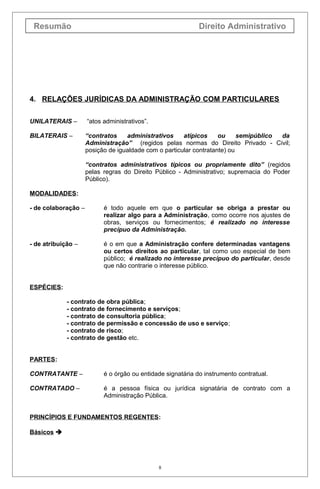 Resumão                                                     Direito Administrativo




4. RELAÇÕES JURÍDICAS DA ADMINISTRAÇÃO COM PARTICULARES

UNILATERAIS –        “atos administrativos”.

BILATERAIS –         “contratos    administrativos     atípicos     ou     semipúblico da
                     Administração” (regidos pelas normas do Direito Privado - Civil;
                     posição de igualdade com o particular contratante) ou

                     “contratos administrativos típicos ou propriamente dito” (regidos
                     pelas regras do Direito Público - Administrativo; supremacia do Poder
                     Público).

MODALIDADES:

- de colaboração –         é todo aquele em que o particular se obriga a prestar ou
                           realizar algo para a Administração, como ocorre nos ajustes de
                           obras, serviços ou fornecimentos; é realizado no interesse
                           precípuo da Administração.

- de atribuição –          é o em que a Administração confere determinadas vantagens
                           ou certos direitos ao particular, tal como uso especial de bem
                           público; é realizado no interesse precípuo do particular, desde
                           que não contrarie o interesse público.


ESPÉCIES:

             - contrato de obra pública;
             - contrato de fornecimento e serviços;
             - contrato de consultoria pública;
             - contrato de permissão e concessão de uso e serviço;
             - contrato de risco;
             - contrato de gestão etc.


PARTES:

CONTRATANTE –              é o órgão ou entidade signatária do instrumento contratual.

CONTRATADO –               é a pessoa física ou jurídica signatária de contrato com a
                           Administração Pública.


PRINCÍPIOS E FUNDAMENTOS REGENTES:

Básicos 




                                               8
 