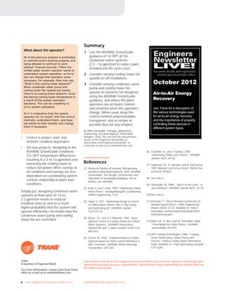8 Trane Engineers Newsletter volume 41–3 ADM-APN045-EN (September 2012)
Trane believes the facts and suggestions presented here to be accurate. However, final design and
application decisions are your responsibility. Trane disclaims any responsibility for actions taken on
the material presented.
Trane,
A business of Ingersoll Rand
For more information, contact your local Trane
office or e-mail us at comfort@trane.com
• Control is project, load, and
ambient condition dependent.
• On new projects, designing to the
ASHRAE GreenGuide conditions
(12–18°F temperature differences
resulting in 2.3 to 1.6 gpm/ton) and
oversizing the cooling tower to
reduce fan power offers savings at
all conditions and savings are less
dependent on coordinating system
control—especially at lower load
conditions.
Simply put, designing condenser water
systems at flow rates of 1.6 to
2.3 gpm/ton results in reduced
installed costs as well as a much
higher probability that the system will
operate efficiently—no matter how the
condenser water pump and cooling
tower fan are controlled.
What about the operator?
All of the previous analysis is predicated
on optimal control working properly, and
being allowed to continue to work
without “manual override.” Often the
chilled-water system operator wants to
understand system operation, so he or
she can change that operation when
necessary. For example, they may ask,
“What is the cooling tower setpoint?”
When condenser water pump and
cooling tower fan speeds are varied,
there is no cooling tower setpoint—since
the leaving cooling tower temperature is
a result of the system operation
decisions. This can be unsettling to
some system operators.
So it is imperative that the system
operator be “on board” with the control
methods, understand them, and have
the ability to both monitor and change
them if necessary.
Summary
1 Use the ASHRAE GreenGuide
guidance of 12-18ºF ΔT for
condenser water systems
(2.3 - 1.6 gpm/ton) to reduce plant
installed and life cycle costs.
2 Consider varying cooling tower fan
speeds on all installations.
3 Consider varying condenser water
pump and cooling tower fan
speeds on systems not designed
using the ASHRAE GreenGuide
guidance, and where the plant
operators are on board, trained,
and retrained when the operators
change. When used, keep the
control method understandable,
transparent, and as simple as
possible (but not any simpler).
By Mick Schwedler, manager, applications
engineering, and Beth Bakkum, information
designer, Trane. You can find this and previous
issues of the Engineers Newsletter at
www.trane.com/engineersnewsletter. To
comment, e-mail us at comfort@trane.com
References
[1] American Society of Heating, Refrigerating
and Air-Conditioning Engineers. 2010. ASHRAE
GreenGuide: The Design, Construction, and
Operation of Sustainable Buildings, 3rd ed.
Atlanta, GA: ASHRAE.
[2] Kelly, D. and T. Chan. 1999. “Optimizing Chilled
Water Plants.” Heating/Piping/Air Conditioning
(HPAC) Engineering. 71(1).
[3] Taylor, S. 2011. “Optimizing Design & Control
of Chilled Water Plants; Part 3: Pipe Sizing
and Optimizing ΔΤ.” ASHRAE Journal.
53(12):22-34.
[4] Braun, J.E., and G.T. Diderrich. 1990. “Near-
Optimal Control of Cooling Towers for Chilled
Water Systems.” ASHRAE Transactions.
(Volume 96, part 2, paper number SL-90-13-3):
806–813.
[5] Cascia, M. 2000. “Implementation of a Near-
Optimal Global Set Point Control Method in a
DDC Controller.” ASHRAE Winter Meeting
Transactions: 249–263.
[6] Crowther, H., and J. Furlong. 2004.
“Optimizing Chillers and Towers.” ASHRAE
Journal. 46(7): 34–40.
[7] Hydeman, M., K. Gillespie, and R. Kammerud.
1997. National Cool-Sense Forum. Pacific Gas
& Electric (PG&E).
[8] See note 2.
[9] Schwedler, M. 1998. “Take It to the Limit…or
Just Halfway?” ASHRAE Journal. 40(7): 32–39.
[10]See note 6.
[11] Hartman, T. “Direct Network Connection of
Variable-Speed Drives.” HPAC Engineering
(March 2003): 22–32. Available at <http://
www.hpac.com/member/archive/pdf/2003/
0303/hartman.pdf>
[12]Baker, M., D. Roe, and M. Schwedler. 2006.
“Prescription for Chiller Plants.” ASHRAE
Journal 48(6): H4–H10.
[13]SPX Cooling Technologies. 1986. “Cooling
Tower Performance: Basic Theory and
Practice.” Marley Cooling Tower Information
Index. Available at <http://spxcooling.com/pdf/
CTII-1.pdf>
Engineers
Newsletter
LIVE!
For event details and registration
contact your local Trane office.
October 2012
Air-to-Air Energy
Recovery
Join Trane for a discussion of
the various technologies used
for air-to-air energy recovery
and the importance of properly
controlling these devices in
different system types.
 