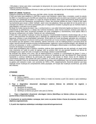 - Dificuldade e tempo para obter a aprovação do lançamento de novos produtos por parte da Agência Nacional de 
Vigilância Sanitária (Anvisa); 
- Grande presença de produtores informais no setor que ficam fora de qualquer tipo de fiscalização sanitária ou fiscal. 
MAKE UP LÁBIOS: Tendência 
Categoria constituída dos seguintes itens: BATOM, LÁPIS, GLOSS, DELINEADOR. 
O item que traduz esta categoria é o BATOM e quanto mais hidratante, melhor! Mas, a novidade, a partir do estudo 
de 2009, é a importância que o GLOSS vem adquirindo, principalmente junto às jovens que inclusive o usam sozinho 
nos lábios, em substituição ao batom. E o Lápis de contorno de lábios, antes quase desconhecido deste público, faz 
parte de boa parte dos nécessaires, acompanhando o Gloss. Nos recentes desfiles de moda, o Gloss foi até usado 
nas bochechas para causar o efeito ‘molhado’, assim como nas pálpebras. Gloss que altera de cor de acordo com a 
coloração dos lábios é uma ótima oportunidade para um lançamento inovador! A pergunta que as mulheres fazem a 
cada estação é: qual será a cor da moda? 
No Brasil há muitas marcas de batom mas, o conhecimento e o uso estão fortemente ligados às líderes do mercado. 
Interpretando as preferências e o desejo das mulheres brasileiras, estas marcas possuem produtos para todos os 
gostos e bolsos! Além disso, há sempre novidades, em cores, embalagens e, recentemente, novos apelos. Não é à 
toa que as mulheres tem, em média, 4 batons em uso, rotineiramente. 
O Setor tem visto grandes mudanças na área de pesquisa. A biodiversidade brasileira e biotecnologia são um foco 
para o desenvolvimento de pesquisas para a obtenção de matérias-primas e insumos diferenciados no tocante à 
segurança, eficácia e suas propriedades sensoriais. Ainda dentre as novas tecnologias aplicadas aos cosméticos, 
Outro aspecto importante é a procura contínua pelo consumidor por novos conceitos, destacando a maior aceitação 
de produtos que não agridam o meio ambiente, valendo mencionar o uso de matérias-primas e princípios ativos de 
origem natural (incluindo produtos oriundos da Biodiversidade, orgânicos e outros da Biotecnologia); não utilização de 
animais em pesquisas; e, ainda, a preferência crescente por embalagens diferenciadas e recicláveis (exigem menor 
consumo de energia na sua produção). 
Ainda sobre embalagens para a indústria cosmética, pode-se dizer seguramente que tem ganhado um papel ainda 
mais importante em razão do poder de agregar valor ao produto final. Um dos grandes desafios em termos de 
embalagem para o setor tem sido a inovação e a tecnologia, aliadas à sustentabilidade. 
Na evolução dos últimos cinco anos, não só testemunhamos o aumento e a consolidação da classe C como o 
principal grupo de consumo, como percebemos uma melhora na “qualidade de vida” das classes D/E. Essa evolução 
representa a contínua tendência de diminuição das classes mais baixas no Brasil. Cerca de 30 milhões de 
consumidores migraram das classes D/E para a Classe C. A maioria dos gastos essenciais se manteve estável em 
todas as medições. Entre os não essenciais, também se percebeu certa estabilidade, mas com grande destaque para 
os gastos com vestuário e lazer, com aumentos de 142% e 76%, respectivamente. Devemos observar que essa 
migração trouxe mudanças de comportamento desta população, em função das mudanças econômicas, que ainda 
são instáveis. 
Página 3 de 3 
ATIVIDADE 
1. Defina a empresa: 
a) Defina o negócio. 
b) Estabeleça os princípios e valores; Defina a missão da empresa a partir dos valores e após estabeleça 
uma visão. 
2. Faça o diagnóstico situacional: abordagem externa (fatores do ambiente do negócio e 
macroeconômicos). 
a) Identifique as ameaças. 
b) Identifique as oportunidades. 
c) Identifique os fatores que geram valor para os clientes. 
3. Faça o diagnóstico situacional: abordagem interna (Identifique os fatores críticos de sucesso, os 
pontos fortes e fracos da empresa). 
4. Analisando as oportunidades e ameaças, bem como os pontos fortes e fracos da empresa, determine os 
objetivos organizacionais. 
5. A partir dos objetivos estabeleça a estratégia corporativa/organizacional. 
