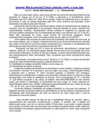 www.ResumosConcursos.hpg.com.br
Apostila: Direito Administrativo

– por

Desconhecido

Aliás, por esse exato motivo, duas outras formas de provimento derivado anteriormente
previstas no mesmo art. 8º da Lei nº 8.112/90, a ascensão e a transferência, foram
fulminadas pelo STF (ADIn 231; ADIn 837 e outras). Todas as referências que a Lei fazia a
tais formas e mais ao acesso (entendido pelo STF como sinônimo de ascensão), foram
declaradas inconstitucionais pelo Tribunal.
Justamente estas formas de provimento davam ensejo ao preenchimento de cargos de
natureza, grau de complexidade e remuneração diversos daquele no qual o servidor fora
originariamente investido, representando afronta evidente à exigência de ingresso por
concurso público compatível com a complexidade do cargo a ser exercido (art. 37, II, da CF).
Dada esta orientação da Corte, essas formas de provimento acabaram sendo
expressamente revogadas, como não poderia deixar de ser, pela Lei no 9.527/97.
Uma análise mais acurada de cada forma de provimento será objeto de outra aula, já
que nosso objetivo, aqui, é realçar o entendimento de que as formas de provimento derivado
que violem o princípio do concurso público compatível com a natureza e complexidade das
atribuições do cargo são tidas por inconstitucionais pelo STF.
Entretanto, por falar em STF e forma de provimento, aproveitamos o ensejo para
registrar, desde já, um importante julgado daquele tribunal acerca da recondução (Se você,
concursando estressado, já sabia do até aqui exposto, e estava desanimado pensando que
não apresentaríamos nada “aproveitável” hoje, duvidamos que tenha conhecimento desta
novidade!).
A recondução, nos exatos termos do art. 29 da Lei n.º 8.112/90, é o retorno do servidor
estável ao cargo anteriormente ocupado, podendo decorrer de:
(1) inabilitação em estágio probatório relativo a outro cargo; ou
(2) reintegração do anterior ocupante.
A segunda hipótese de ocorrência de recondução é muito simples, e dispensa maiores
comentários: o servidor “X” é demitido e, uma vez vago o seu cargo, a Administração Pública
o preenche com o servidor “Y”. Num momento posterior, o demitido (“X”) consegue,
administrativa ou judicialmente, invalidar a sua demissão, obtendo direito de retorno ao cargo
(reintegração), com todas as vantagens do período. Com a reintegração de “X”, o servidor
“Y” que estava ocupando o seu cargo, se estável, será RECONDUZIDO ao seu anterior
cargo, sem direito a indenização, ou aproveitado em outro cargo, ou, ainda, colocado em
disponibilidade (neste caso, coitado, recebendo proporcionalmente ao seu tempo de serviço
– CF, art. 41, § 2º, com a nova redação da EC 19/98).
A primeira hipótese, inabilitação em estágio probatório, é a que aqui nos interessa. O
legislador garante ao servidor estável sua permanência no serviço público na hipótese de ser
considerado pela Administração não apto ao exercício do novo cargo para o qual foi
aprovado em concurso público.
Esta previsão decorre do fato de ser a estabilidade atributo do servidor, após o
preenchimento dos requisitos constitucionais e legais. O servidor não é estável em
determinado cargo, mas sim no serviço público. Prova disso é que pode o cargo ocupado
pelo servidor ser extinto sem que ele perca sua condição de estável sendo, então, posto em
disponibilidade remunerada (proporcionalmente) ou aproveitado em outro cargo compatível
com o extinto.

10

 