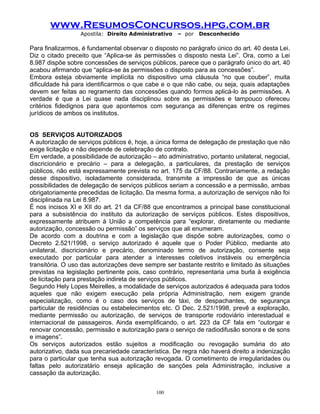 www.ResumosConcursos.hpg.com.br
Apostila: Direito Administrativo

– por

Desconhecido

Para finalizarmos, é fundamental observar o disposto no parágrafo único do art. 40 desta Lei.
Diz o citado preceito que “Aplica-se às permissões o disposto nesta Lei”. Ora, como a Lei
8.987 dispõe sobre concessões de serviços públicos, parece que o parágrafo único do art. 40
acabou afirmando que “aplica-se às permissões o disposto para as concessões”.
Embora esteja obviamente implícita no dispositivo uma cláusula “no que couber”, muita
dificuldade há para identificarmos o que cabe e o que não cabe, ou seja, quais adaptações
devem ser feitas ao regramento das concessões quando formos aplicá-lo às permissões. A
verdade é que a Lei quase nada disciplinou sobre as permissões e tampouco ofereceu
critérios fidedignos para que apontemos com segurança as diferenças entre os regimes
jurídicos de ambos os institutos.
OS SERVIÇOS AUTORIZADOS
A autorização de serviços públicos é, hoje, a única forma de delegação de prestação que não
exige licitação e não depende de celebração de contrato.
Em verdade, a possibilidade de autorização – ato administrativo, portanto unilateral, negocial,
discricionário e precário – para a delegação, a particulares, da prestação de serviços
públicos, não está expressamente prevista no art. 175 da CF/88. Contrariamente, a redação
desse dispositivo, isoladamente considerada, transmite a impressão de que as únicas
possibilidades de delegação de serviços públicos seriam a concessão e a permissão, ambas
obrigatoriamente precedidas de licitação. Da mesma forma, a autorização de serviços não foi
disciplinada na Lei 8.987.
É nos incisos XI e XII do art. 21 da CF/88 que encontramos a principal base constitucional
para a subsistência do instituto da autorização de serviços públicos. Estes dispositivos,
expressamente atribuem à União a competência para “explorar, diretamente ou mediante
autorização, concessão ou permissão” os serviços que ali enumeram.
De acordo com a doutrina e com a legislação que dispõe sobre autorizações, como o
Decreto 2.521/1998, o serviço autorizado é aquele que o Poder Público, mediante ato
unilateral, discricionário e precário, denominado termo de autorização, consente seja
executado por particular para atender a interesses coletivos instáveis ou emergência
transitória. O uso das autorizações deve sempre ser bastante restrito e limitado às situações
previstas na legislação pertinente pois, caso contrário, representaria uma burla à exigência
de licitação para prestação indireta de serviços públicos.
Segundo Hely Lopes Meirelles, a modalidade de serviços autorizados é adequada para todos
aqueles que não exigem execução pela própria Administração, nem exigem grande
especialização, como é o caso dos serviços de táxi, de despachantes, de segurança
particular de residências ou estabelecimentos etc. O Dec. 2.521/1998, prevê a exploração,
mediante permissão ou autorização, de serviços de transporte rodoviário interestadual e
internacional de passageiros. Ainda exemplificando, o art. 223 da CF fala em “outorgar e
renovar concessão, permissão e autorização para o serviço de radiodifusão sonora e de sons
e imagens”.
Os serviços autorizados estão sujeitos a modificação ou revogação sumária do ato
autorizativo, dada sua precariedade característica. De regra não haverá direito a indenização
para o particular que tenha sua autorização revogada. O cometimento de irregularidades ou
faltas pelo autorizatário enseja aplicação de sanções pela Administração, inclusive a
cassação da autorização.
100

 