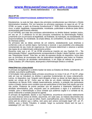 www.ResumosConcursos.hpg.com.br
Apostila: Direito Administrativo

– por

Desconhecido

AULA Nº 24:
PRINCÍPIOS CONSTITUCIONAIS ADMINISTRATIVOS
Estudaremos, na aula de hoje, alguns dos princípios constitucionais que informam o Direito
Administrativo brasileiro. Por ora veremos os princípios expressos no caput do art. 37 da
CF/88, os quais, a partir da Emenda Constitucional nº 19/98 (Reforma Administrativa) são
cinco, a saber: legalidade, impessoalidade, moralidade, publicidade e eficiência (este último
acrescentado pela Emenda referida).
A Lei 9.874/99, que trata dos processos administrativos no âmbito federal, também incluiu,
em seu art. 2º, a eficiência no rol dos princípios norteadores da Administração Pública,
juntamente com os princípios da legalidade, da finalidade, da motivação, da razoabilidade, da
proporcionalidade, da moralidade, da ampla defesa, do contraditório, da segurança jurídica e
do interesse público.
Os princípios são as idéias centrais de um sistema, estabelecendo suas diretrizes e
conferindo a ele um sentido lógico, harmonioso e racional, o que possibilita uma adequada
compreensão de seu modo de organizar-se. Os princípios determinam o alcance e sentido
das regras de um determinado ordenamento jurídico.
Devemos notar que o art. 37 da CF/88 encontra-se inserido em seu Capítulo VII – “Da
Administração Pública”, especificamente correspondendo à Seção I deste Capítulo, que trata
das “Disposições Gerais”. Este fato, ao lado da expressa dicção do dispositivo, torna claro
que os princípios ali enumerados são de observância obrigatória para todos os Poderes,
quando no exercício de atividades administrativas, e em todas as esferas de governo –
União, Estados, DF e Municípios, alcançando a Administração Direta e a Indireta.
PRINCÍPIO DA LEGALIDADE
O princípio da legalidade é a diretriz basilar de todos os Estados de Direito, constituindo, em
verdade, sua própria qualificação.
A formulação mais genérica deste princípio encontra-se no inciso II do art. 5º da CF, artigo
este em que se insculpem os direitos e garantias fundamentais de nosso ordenamento.
Lemos, no dispositivo, que “ninguém será obrigado a fazer ou deixar de fazer alguma coisa
senão em virtude de lei”. Como aqui se trata de um direito individual, decorrente do
Liberalismo do Século XVIII, voltado essencialmente, portanto, à proteção dos particulares
contra o Estado, temos como corolário que aos particulares é lícito fazer tudo aquilo que a lei
não proíba. Podemos de pronto perceber que tal assertiva é totalmente inaplicável à
atividade administrativa, pois, enquanto para os particulares a regra é a autonomia da
vontade, para a Administração a única vontade que podemos cogitar é a vontade da lei,
sendo irrelevante a vontade pessoal do agente.
O princípio da legalidade, devido a sua importância, encontra-se enunciado relativamente
aos mais diversos ramos do Direito, assumindo, em cada caso, os matizes decorrentes das
peculiaridades do ramo a que se refere. Assim, exemplificando, para o Direito Penal, “não há
crime sem lei anterior que o defina, nem pena sem prévia cominação legal” (CF, art. 5º,
XXXIX); para o Direito Tributário, é vedado “exigir ou aumentar tributo sem lei que o
estabeleça” (CF, art. 150, I) etc.

101

 
