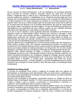 www.ResumosConcursos.hpg.com.br
Apostila: Direito Administrativo

– por

Desconhecido

No que concerne ao Direito Administrativo, a CF não estabeleceu um enunciado específico
para o princípio em comento. Podemos, entretanto, afirmar que neste ramo do Direito
Público, a legalidade traduz a idéia de que a Administração, no exercício de suas funções,
somente poderá agir conforme o estabelecido em lei. Inexistindo previsão legal para uma
hipótese não há possibilidade de atuação administrativa, pois a vontade da Administração é
a vontade expressa na lei, sendo irrelevantes as opiniões ou convicções pessoais de seus
agentes. Assim, diz-se que a Administração, além de não poder atuar contra a lei ou além da
lei, somente pode agir segundo a lei (a atividade administrativa não pode ser contra legem
nem praeter legem, mas apenas secundum legem). Os atos eventualmente praticados em
desobediência a tais parâmetros são atos inválidos e podem ter sua invalidade decretada
pela própria Administração que o haja editado ou pelo Poder Judiciário.
O art. 84, VI da CF explicita o acima expendido atribuindo competência ao Presidente da
República (Chefe da Administração Pública Federal) para sancionar, promulgar e fazer
publicar as leis, bem como expedir decretos e regulamentos para sua fiel execução. Os
regulamentos autônomos são, portanto, incompatíveis com nosso Estado de Direito e a
Administração não pode criar, restringir, modificar ou extinguir direitos para os administrados
a não ser que tais possibilidades encontrem-se determinadas em lei.
Devemos observar que a possibilidade de o Poder Executivo expedir atos que inaugurem o
direito positivo somente existe nas situações expressamente previstas no próprio texto
constitucional. Tais hipóteses deveriam possuir sempre caráter de extrema excepcionalidade,
sendo as principais a edição de medidas provisórias “com força de lei” (CF, art. 62) e de leis
delegadas, cuja edição deve ser autorizada por Resolução do Congresso Nacional (art. 68).
Segundo Celso Antônio Bandeira de Mello, o princípio da legalidade representa a
consagração da idéia de que a Administração Pública só pode ser exercida conforme a lei,
sendo a atividade administrativa, por conseguinte, sublegal ou infralegal, devendo restringirse à expedição de comandos complementares à lei. Como a lei consubstancia, por meio de
comandos gerais e abstratos, a vontade geral, manifestada pelo Poder que possui
representatividade para tanto – o Poder Legislativo, o princípio da legalidade possui o escopo
de garantir que a atuação do Poder Executivo nada mais seja senão a concretização desta
vontade geral.
PRINCÍPIO DA MORALIDADE
O princípio da moralidade torna jurídica a exigência de atuação ética dos agentes da
Administração. A denominada moral administrativa difere da moral comum, justamente por
ser jurídica e pela possibilidade de invalidação de atos administrativos que sejam praticados
com inobservância deste princípio.
Segundo uma formulação já consagrada, incorporada inclusive ao “Código de Ética do
Servidor Público Civil Federal” (Decreto 1.171/94), o servidor deve decidir não somente entre
o legal e o ilegal, o justo e o injusto, o conveniente e o inconveniente, o oportuno e o
inoportuno, mas principalmente entre o honesto e o desonesto.
Para atuar em respeito à moral administrativa não basta ao agente cumprir a lei na frieza de
sua letra. É necessário que se atenda a letra e o espírito da lei, que ao legal junte-se o ético.
Foi grande a preocupação da CF/88 com a moralidade administrativa, e o princípio se
encontra resguardado em diversos dispositivos. Cada vez mais o Judiciário tem conferido

102

 