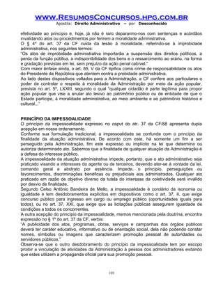 www.ResumosConcursos.hpg.com.br
Apostila: Direito Administrativo

– por

Desconhecido

efetividade ao princípio e, hoje, já não é raro depararmo-nos com sentenças e acórdãos
invalidando atos ou procedimentos por ferirem a moralidade administrativa.
O § 4º do art. 37 da CF cuida da lesão à moralidade, referindo-se à improbidade
administrativa, nos seguintes termos:
“Os atos de improbidade administrativa importarão a suspensão dos direitos políticos, a
perda da função pública, a indisponibilidade dos bens e o ressarcimento ao erário, na forma
e gradação previstas em lei, sem prejuízo da ação penal cabível.”
Com maior ênfase ainda, o art. 85, V da CF tipifica como crime de responsabilidade os atos
do Presidente da República que atentem contra a probidade administrativa.
Ao lado destes dispositivos voltados para a Administração, a CF confere aos particulares o
poder de controlar o respeito à moralidade da Administração por meio da ação popular,
prevista no art. 5º, LXXIII, segundo o qual “qualquer cidadão é parte legítima para propor
ação popular que vise a anular ato lesivo ao patrimônio público ou de entidade de que o
Estado participe, à moralidade administrativa, ao meio ambiente e ao patrimônio histórico e
cultural...”
PRINCÍPIO DA IMPESSOALIDADE
O princípio da impessoalidade expresso no caput do atr. 37 da CF/88 apresenta dupla
acepção em nosso ordenamento.
Conforme sua formulação tradicional, a impessoalidade se confunde com o princípio da
finalidade da atuação administrativa. De acordo com este, há somente um fim a ser
perseguido pela Administração, fim este expresso ou implícito na lei que determina ou
autoriza determinado ato. Sabemos que a finalidade de qualquer atuação da Administração é
a defesa do interesse público.
A impessoalidade da atuação administrativa impede, portanto, que o ato administrativo seja
praticado visando a interesses do agente ou de terceiros, devendo ater-se à vontade da lei,
comando geral e abstrato por essência. Impede, o princípio, perseguições ou
favorecimentos, discriminações benéficas ou prejudiciais aos administrados. Qualquer ato
praticado em razão de objetivo diverso da tutela do interesse da coletividade será inválido
por desvio de finalidade.
Segundo Celso Antônio Bandeira de Mello, a impessoalidade é corolário da isonomia ou
igualdade e tem desdobramentos explícitos em dispositivos como o art. 37, II, que exige
concurso público para ingresso em cargo ou emprego público (oportunidades iguais para
todos), ou no art. 37, XXI, que exige que as licitações públicas assegurem igualdade de
condições a todos os concorrentes.
A outra acepção do princípio da impessoalidade, memos mencionada pela doutrina, encontra
expressão no § 1º do art. 37 da CF, verbis:
“A publicidade dos atos, programas, obras, serviços e campanhas dos órgãos públicos
deverá ter caráter educativo, informativo ou de orientação social, dela não podendo constar
nomes, símbolos ou imagens que caracterizem promoção pessoal de autoridades ou
servidores públicos.”
Observa-se que o outro desdobramento do princípio da impessoalidade tem por escopo
proibir a vinculação de atividades da Administração à pessoa dos administradores evitando
que estes utilizem a propaganda oficial para sua promoção pessoal.

103

 