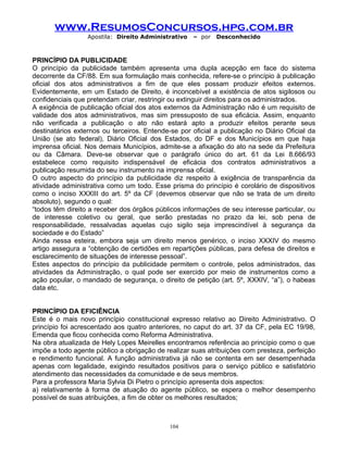www.ResumosConcursos.hpg.com.br
Apostila: Direito Administrativo

– por

Desconhecido

PRINCÍPIO DA PUBLICIDADE
O princípio da publicidade também apresenta uma dupla acepção em face do sistema
decorrente da CF/88. Em sua formulação mais conhecida, refere-se o princípio à publicação
oficial dos atos administrativos a fim de que eles possam produzir efeitos externos.
Evidentemente, em um Estado de Direito, é inconcebível a existência de atos sigilosos ou
confidenciais que pretendam criar, restringir ou extinguir direitos para os administrados.
A exigência de publicação oficial dos atos externos da Administração não é um requisito de
validade dos atos administrativos, mas sim pressuposto de sua eficácia. Assim, enquanto
não verificada a publicação o ato não estará apto a produzir efeitos perante seus
destinatários externos ou terceiros. Entende-se por oficial a publicação no Diário Oficial da
União (se ato federal), Diário Oficial dos Estados, do DF e dos Municípios em que haja
imprensa oficial. Nos demais Municípios, admite-se a afixação do ato na sede da Prefeitura
ou da Câmara. Deve-se observar que o parágrafo único do art. 61 da Lei 8.666/93
estabelece como requisito indispensável de eficácia dos contratos administrativos a
publicação resumida do seu instrumento na imprensa oficial.
O outro aspecto do princípio da publicidade diz respeito à exigência de transparência da
atividade administrativa como um todo. Esse prisma do princípio é corolário de dispositivos
como o inciso XXXIII do art. 5º da CF (devemos observar que não se trata de um direito
absoluto), segundo o qual:
“todos têm direito a receber dos órgãos públicos informações de seu interesse particular, ou
de interesse coletivo ou geral, que serão prestadas no prazo da lei, sob pena de
responsabilidade, ressalvadas aquelas cujo sigilo seja imprescindível à segurança da
sociedade e do Estado”
Ainda nessa esteira, embora seja um direito menos genérico, o inciso XXXIV do mesmo
artigo assegura a “obtenção de certidões em repartições públicas, para defesa de direitos e
esclarecimento de situações de interesse pessoal”.
Estes aspectos do princípio da publicidade permitem o controle, pelos administrados, das
atividades da Administração, o qual pode ser exercido por meio de instrumentos como a
ação popular, o mandado de segurança, o direito de petição (art. 5º, XXXIV, “a”), o habeas
data etc.
PRINCÍPIO DA EFICIÊNCIA
Este é o mais novo princípio constitucional expresso relativo ao Direito Administrativo. O
princípio foi acrescentado aos quatro anteriores, no caput do art. 37 da CF, pela EC 19/98,
Emenda que ficou conhecida como Reforma Administrativa.
Na obra atualizada de Hely Lopes Meirelles encontramos referência ao princípio como o que
impõe a todo agente público a obrigação de realizar suas atribuições com presteza, perfeição
e rendimento funcional. A função administrativa já não se contenta em ser desempenhada
apenas com legalidade, exigindo resultados positivos para o serviço público e satisfatório
atendimento das necessidades da comunidade e de seus membros.
Para a professora Maria Sylvia Di Pietro o princípio apresenta dois aspectos:
a) relativamente à forma de atuação do agente público, se espera o melhor desempenho
possível de suas atribuições, a fim de obter os melhores resultados;

104

 