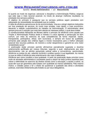 www.ResumosConcursos.hpg.com.br
Apostila: Direito Administrativo

– por

Desconhecido

b) quanto ao modo de organizar, estruturar e disciplinar a Administração Pública, exige-se
que este seja o mais racional possível, no intuito de alcançar melhores resultados na
prestação dos serviços públicos.
O objetivo do princípio é assegurar que os serviços públicos sejam prestados com
adequação às necessidades da sociedade que os custeia.
A idéia de eficiência aproxima-se da de economicidade. Visa-se a atingir objetivos traduzidos
por boa prestação de serviços, do modo mais simples, mais rápido, e mais econômico,
elevando a relação custo/benefício do trabalho da Administração. O administrador deve
sempre procurar a solução que mais bem atenda ao interesse público, o qual deve tutelar.
O constitucionalista Alexandre de Moraes define o princípio da eficiência como aquele que
"impõe à Administração Pública direta e indireta e a seus agentes a persecução do bem
comum, por meio do exercício de suas competências de forma imparcial, neutra,
transparente, participativa, eficaz, sem burocracia, e sempre em busca da qualidade,
primando pela adoção dos critérios legais e morais necessários para a melhor utilização
possível dos recursos públicos, de maneira a evitar desperdícios e garantir-se uma maior
rentabilidade social."
A positivação deste princípio permite afirmarmos parcialmente superada a doutrina
anteriormente perfilhada por nossos tribunais, segundo a qual, relativamente aos atos
discricionários, não se admitia perquirição judicial sobre a conveniência, oportunidade,
eficiência ou justiça do ato, cabendo somente a análise quanto à sua legalidade. Ao menos
no que se refere à eficiência este entendimento não mais é defensável.
Eficiência tem como corolário a boa qualidade. A partir da positivação deste princípio como
norte da atividade administrativa a sociedade passa a dispor de base jurídica expressa para
cobrar a efetividade do exercício de direitos sociais como a educação, a saúde e outros, os
quais têm que ser garantidos pelo Estado com qualidade ao menos satisfatória. Pelo mesmo
motivo, o cidadão passa a ter o direito de questionar a qualidade das obras e atividades
públicas, exercidas diretamente pelo Estado ou por seus delegatários.

105

 