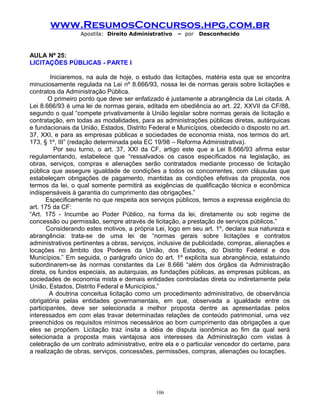 www.ResumosConcursos.hpg.com.br
Apostila: Direito Administrativo

– por

Desconhecido

AULA Nº 25:
LICITAÇÕES PÚBLICAS - PARTE I
Iniciaremos, na aula de hoje, o estudo das licitações, matéria esta que se encontra
minuciosamente regulada na Lei nº 8.666/93, nossa lei de normas gerais sobre licitações e
contratos da Administração Pública.
O primeiro ponto que deve ser enfatizado é justamente a abrangência da Lei citada. A
Lei 8.666/93 é uma lei de normas gerais, editada em obediência ao art. 22, XXVII da CF/88,
segundo o qual “compete privativamente à União legislar sobre normas gerais de licitação e
contratação, em todas as modalidades, para as administrações públicas diretas, autárquicas
e fundacionais da União, Estados, Distrito Federal e Municípios, obedecido o disposto no art.
37, XXI, e para as empresas públicas e sociedades de economia mista, nos termos do art.
173, § 1º, III” (redação determinada pela EC 19/98 – Reforma Administrativa).
Por seu turno, o art. 37, XXI da CF, artigo este que a Lei 8.666/93 afirma estar
regulamentando, estabelece que “ressalvados os casos especificados na legislação, as
obras, serviços, compras e alienações serão contratados mediante processo de licitação
pública que assegure igualdade de condições a todos os concorrentes, com cláusulas que
estabeleçam obrigações de pagamento, mantidas as condições efetivas da proposta, nos
termos da lei, o qual somente permitirá as exigências de qualificação técnica e econômica
indispensáveis à garantia do cumprimento das obrigações.”
Especificamente no que respeita aos serviços públicos, temos a expressa exigência do
art. 175 da CF:
“Art. 175 - Incumbe ao Poder Público, na forma da lei, diretamente ou sob regime de
concessão ou permissão, sempre através de licitação, a prestação de serviços públicos.”
Considerando estes motivos, a própria Lei, logo em seu art. 1º, declara sua natureza e
abrangência: trata-se de uma lei de “normas gerais sobre licitações e contratos
administrativos pertinentes a obras, serviços, inclusive de publicidade, compras, alienações e
locações no âmbito dos Poderes da União, dos Estados, do Distrito Federal e dos
Municípios.” Em seguida, o parágrafo único do art. 1º explicita sua abrangência, estatuindo
subordinarem-se às normas constantes da Lei 8.666 “além dos órgãos da Administração
direta, os fundos especiais, as autarquias, as fundações públicas, as empresas públicas, as
sociedades de economia mista e demais entidades controladas direta ou indiretamente pela
União, Estados, Distrito Federal e Municípios.”
A doutrina conceitua licitação como um procedimento administrativo, de observância
obrigatória pelas entidades governamentais, em que, observada a igualdade entre os
participantes, deve ser selecionada a melhor proposta dentre as apresentadas pelos
interessados em com elas travar determinadas relações de conteúdo patrimonial, uma vez
preenchidos os requisitos mínimos necessários ao bom cumprimento das obrigações a que
eles se propõem. Licitação traz ínsita a idéia de disputa isonômica ao fim da qual será
selecionada a proposta mais vantajosa aos interesses da Administração com vistas à
celebração de um contrato administrativo, entre ela e o particular vencedor do certame, para
a realização de obras, serviços, concessões, permissões, compras, alienações ou locações.

106

 