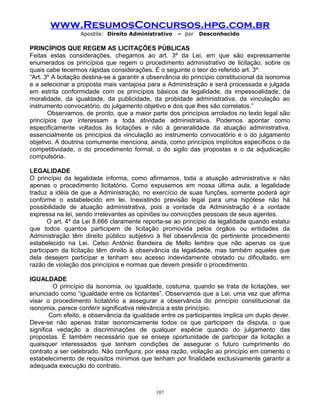www.ResumosConcursos.hpg.com.br
Apostila: Direito Administrativo

– por

Desconhecido

PRINCÍPIOS QUE REGEM AS LICITAÇÕES PÚBLICAS
Feitas estas considerações, chegamos ao art. 3º da Lei, em que são expressamente
enumerados os princípios que regem o procedimento administrativo de licitação, sobre os
quais cabe tecermos rápidas considerações. É o seguinte o teor do referido art. 3º:
“Art. 3º A licitação destina-se a garantir a observância do princípio constitucional da isonomia
e a selecionar a proposta mais vantajosa para a Administração e será processada e julgada
em estrita conformidade com os princípios básicos da legalidade, da impessoalidade, da
moralidade, da igualdade, da publicidade, da probidade administrativa, da vinculação ao
instrumento convocatório, do julgamento objetivo e dos que lhes são correlatos.”
Observamos, de pronto, que a maior parte dos princípios arrolados no texto legal são
princípios que interessam a toda atividade administrativa. Podemos apontar como
especificamente voltados às licitações e não à generalidade da atuação administrativa,
essencialmente os princípios da vinculação ao instrumento convocatório e o do julgamento
objetivo. A doutrina comumente menciona, ainda, como princípios implícitos específicos o da
competitividade, o do procedimento formal, o do sigilo das propostas e o da adjudicação
compulsória.
LEGALIDADE
O princípio da legalidade informa, como afirmamos, toda a atuação administrativa e não
apenas o procedimento licitatório. Como expusemos em nossa última aula, a legalidade
traduz a idéia de que a Administração, no exercício de suas funções, somente poderá agir
conforme o estabelecido em lei. Inexistindo previsão legal para uma hipótese não há
possibilidade de atuação administrativa, pois a vontade da Administração é a vontade
expressa na lei, sendo irrelevantes as opiniões ou convicções pessoais de seus agentes.
O art. 4º da Lei 8.666 claramente reporta-se ao princípio da legalidade quando estatui
que todos quantos participem de licitação promovida pelos órgãos ou entidades da
Administração têm direito público subjetivo à fiel observância do pertinente procedimento
estabelecido na Lei. Celso Antônio Bandeira de Mello lembra que não apenas os que
participam da licitação têm direito à observância da legalidade, mas também aqueles que
dela desejem participar e tenham seu acesso indevidamente obstado ou dificultado, em
razão de violação dos princípios e normas que devem presidir o procedimento.
IGUALDADE
O princípio da isonomia, ou igualdade, costuma, quando se trata de licitações, ser
enunciado como “igualdade entre os licitantes”. Observamos que a Lei, uma vez que afirma
visar o procedimento licitatório a assegurar a observância do princípio constitucional da
isonomia, parece conferir significativa relevância a este princípio.
Com efeito, a observância da igualdade entre os participantes implica um duplo dever.
Deve-se não apenas tratar isonomicamente todos os que participam da disputa, o que
significa vedação a discriminações de qualquer espécie quando do julgamento das
propostas. É também necessário que se enseje oportunidade de participar da licitação a
quaisquer interessados que tenham condições de assegurar o futuro cumprimento do
contrato a ser celebrado. Não configura, por essa razão, violação ao princípio em comento o
estabelecimento de requisitos mínimos que tenham por finalidade exclusivamente garantir a
adequada execução do contrato.

107

 