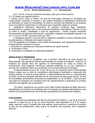 www.ResumosConcursos.hpg.com.br
Apostila: Direito Administrativo

– por

Desconhecido

O § 1º do art. 3º da Lei é bastante elucidativo, pelo quê o transcrevemos:
“§ 1º É vedado aos agentes públicos:
I - admitir, prever, incluir ou tolerar, nos atos de convocação, cláusulas ou condições que
comprometam, restrinjam ou frustrem o seu caráter competitivo e estabeleçam preferências
ou distinções em razão da naturalidade, da sede ou domicílio dos licitantes ou de qualquer
outra circunstância impertinente ou irrelevante para o específico objeto do contrato;
II - estabelecer tratamento diferenciado de natureza comercial, legal, trabalhista,
previdenciária ou qualquer outra, entre empresas brasileiras e estrangeiras, inclusive no que
se refere à moeda, modalidade e local de pagamentos, mesmo quando envolvidos
financiamentos de agências internacionais, ressalvado o disposto no parágrafo seguinte e no
art. 3°* da Lei nº 8.248, de 23 de outubro de 1991.*”
O “parágrafo seguinte” a que se refere o dispositivo estabelece, todavia, distinção entre
os participantes, em hipótese de empate, transcrita:
“§ 2º Em igualdade de condições, como critério de desempate, será assegurada preferência,
sucessivamente, aos bens e serviços:
I - produzidos ou prestados por empresas brasileiras de capital nacional;
II - produzidos no País;
III - produzidos ou prestados por empresas brasileiras.”
MORALIDADE E PROBIDADE
O princípio da moralidade, que é princípio informativo de toda atuação da
Administração, não apresenta maiores peculiaridades no tocante às licitações. Traduz-se na
exigência de atuação ética dos agentes da Administração em todas as etapas do
procedimento. Esta exigência encontra-se bastante enfatizada na Lei que, reiterando o
princípio da moralidade, refere-se à probidade como princípio atinente às licitações.
Cumpre lembrarmos que a CF, no § 4º de seu art. 37, aplicável a toda a Administração
Pública, estatui que os atos de improbidade administrativa importarão a suspensão dos
direitos políticos, a perda da função pública, a indisponibilidade dos bens e o ressarcimento
ao erário, na forma e gradação previstas em lei, sem prejuízo da ação penal cabível. Os atos
de improbidade administrativa encontram-se disciplinados na Lei 8.429/92, a qual enumera
uma gama de situações que considera como tal, regulamentando e graduando as punições
aplicáveis aos agentes que os pratiquem.
Por último, registramos que autores como Celso Antônio Bandeira de Mello afirmam a
aplicabilidade do princípio da moralidade não só à atuação dos agentes administrativos mas
também ao comportamento dos administrados participantes do procedimento licitatório.
PUBLICIDADE
O princípio da publicidade dos atos do procedimento licitatório, a par de se encontrar
expresso no caput do art. 3º da Lei, acima transcrito, está explicitado no § 3º do mesmo
artigo, segundo o qual “a licitação não será sigilosa, sendo públicos e acessíveis ao público
os atos de seu procedimento, salvo quanto ao conteúdo das propostas, até a respectiva
abertura”.

108

 