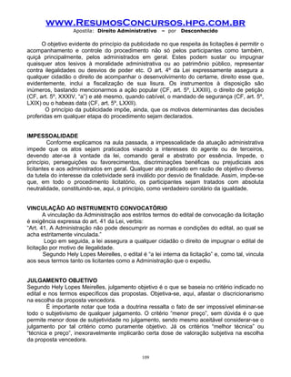 www.ResumosConcursos.hpg.com.br
Apostila: Direito Administrativo

– por

Desconhecido

O objetivo evidente do princípio da publicidade no que respeita às licitações é permitir o
acompanhamento e controle do procedimento não só pelos participantes como também,
quiçá principalmente, pelos administrados em geral. Estes podem sustar ou impugnar
quaisquer atos lesivos à moralidade administrativa ou ao patrimônio público, representar
contra ilegalidades ou desvios de poder etc. O art. 4º da Lei expressamente assegura a
qualquer cidadão o direito de acompanhar o desenvolvimento do certame, direito esse que,
evidentemente, inclui a fiscalização de sua lisura. Os instrumentos à disposição são
inúmeros, bastando mencionarmos a ação popular (CF, art. 5º, LXXIII), o direito de petição
(CF, art. 5º, XXXIV, “a”) e até mesmo, quando cabível, o mandado de segurança (CF, art. 5º,
LXIX) ou o habeas data (CF, art. 5º, LXXII).
O princípio da publicidade impõe, ainda, que os motivos determinantes das decisões
proferidas em qualquer etapa do procedimento sejam declarados.
IMPESSOALIDADE
Conforme explicamos na aula passada, a impessoalidade da atuação administrativa
impede que os atos sejam praticados visando a interesses do agente ou de terceiros,
devendo ater-se à vontade da lei, comando geral e abstrato por essência. Impede, o
princípio, perseguições ou favorecimentos, discriminações benéficas ou prejudiciais aos
licitantes e aos administrados em geral. Qualquer ato praticado em razão de objetivo diverso
da tutela do interesse da coletividade será inválido por desvio de finalidade. Assim, impõe-se
que, em todo o procedimento licitatório, os participantes sejam tratados com absoluta
neutralidade, constituindo-se, aqui, o princípio, como verdadeiro corolário da igualdade.
VINCULAÇÃO AO INSTRUMENTO CONVOCATÓRIO
A vinculação da Administração aos estritos termos do edital de convocação da licitação
é exigência expressa do art. 41 da Lei, verbis:
“Art. 41. A Administração não pode descumprir as normas e condições do edital, ao qual se
acha estritamente vinculada.”
Logo em seguida, a lei assegura a qualquer cidadão o direito de impugnar o edital de
licitação por motivo de ilegalidade.
Segundo Hely Lopes Meirelles, o edital é “a lei interna da licitação” e, como tal, vincula
aos seus termos tanto os licitantes como a Administração que o expediu.
JULGAMENTO OBJETIVO
Segundo Hely Lopes Meirelles, julgamento objetivo é o que se baseia no critério indicado no
edital e nos termos específicos das propostas. Objetiva-se, aqui, afastar o discricionarismo
na escolha da proposta vencedora.
É importante notar que toda a doutrina ressalta o fato de ser impossível eliminar-se
todo o subjetivismo de qualquer julgamento. O critério “menor preço”, sem dúvida é o que
permite menor dose de subjetividade no julgamento, sendo mesmo aceitável considerar-se o
julgamento por tal critério como puramente objetivo. Já os critérios “melhor técnica” ou
“técnica e preço”, inexoravelmente implicarão certa dose de valoração subjetiva na escolha
da proposta vencedora.
109

 