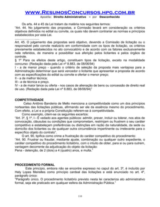 www.ResumosConcursos.hpg.com.br
Apostila: Direito Administrativo

– por

Desconhecido

Os arts. 44 e 45 da Lei tratam da matéria nos seguintes termos:
“Art. 44. No julgamento das propostas, a Comissão levará em consideração os critérios
objetivos definidos no edital ou convite, os quais não devem contrariar as normas e princípios
estabelecidos por esta Lei.
............................
Art. 45. O julgamento das propostas será objetivo, devendo a Comissão de licitação ou o
responsável pelo convite realizá-lo em conformidade com os tipos de licitação, os critérios
previamente estabelecidos no ato convocatório e de acordo com os fatores exclusivamente
nele referidos, de maneira a possibilitar sua aferição pelos licitantes e pelos órgãos de
controle.
§ 1º Para os efeitos deste artigo, constituem tipos de licitação, exceto na modalidade
concurso: (Redação dada pela Lei nº 8.883, de 08/06/94)
I - a de menor preço - quando o critério de seleção da proposta mais vantajosa para a
Administração determinar que será vencedor o licitante que apresentar a proposta de acordo
com as especificações do edital ou convite e ofertar o menor preço;
II - a de melhor técnica;
III - a de técnica e preço.
IV - a de maior lance ou oferta - nos casos de alienação de bens ou concessão de direito real
de uso. (Redação dada pela Lei nº 8.883, de 08/06/94)”
COMPETITIVIDADE
Celso Antônio Bandeira de Mello menciona a competitividade como um dos princípios
norteantes das licitações públicas, afirmando ser ele da essência mesmo do procedimento.
Com efeito, a Lei e a própria Constituição referem-se à competitividade.
Como exemplo, citem-se os seguintes excertos:
“Art. 3º, § 1º, I - É vedado aos agentes públicos: admitir, prever, incluir ou tolerar, nos atos de
convocação, cláusulas ou condições que comprometam, restrinjam ou frustrem o seu caráter
competitivo e estabeleçam preferências ou distinções em razão da naturalidade, da sede ou
domicílio dos licitantes ou de qualquer outra circunstância impertinente ou irrelevante para o
específico objeto do contrato”.
O art. 90, tipifica como crime a frustração do caráter competitivo do procedimento:
“Art. 90. Frustrar ou fraudar, mediante ajuste, combinação ou qualquer outro expediente, o
caráter competitivo do procedimento licitatório, com o intuito de obter, para si ou para outrem,
vantagem decorrente da adjudicação do objeto da licitação:
Pena - detenção, de 2 (dois) a 4 (quatro) anos, e multa.”

PROCEDIMENTO FORMAL
Este princípio, embora não se encontre expresso no caput do art. 3º, é incluído por
Hely Lopes Meirelles como princípio cardeal das licitações e está enunciado no art. 4º,
parágrafo único:
“Parágrafo único. O procedimento licitatório previsto nesta lei caracteriza ato administrativo
formal, seja ele praticado em qualquer esfera da Administração Pública.”

110

 