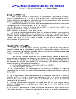www.ResumosConcursos.hpg.com.br
Apostila: Direito Administrativo

– por

Desconhecido

SIGILO DAS PROPOSTAS
Este princípio decorre da própria lógica do procedimento e encontra-se enunciado,
embora indiretamente, no § 3º do art. 3º, que, ao propugnar a publicidade das licitações,
declara “públicos e acessíveis ao público os atos de seu procedimento, salvo quanto ao
conteúdo das propostas, até a respectiva abertura”.
A observância do sigilo das propostas até sua abertura é de tal importância que constitui
crime sua violação, como consta do art. 94 da Lei, transcrito:
“Art. 94. Devassar o sigilo de proposta apresentada em procedimento licitatório, ou
proporcionar a terceiro o ensejo de devassá-lo:
Pena - detenção, de 2 (dois) a 3 (três) anos, e multa.”
A violação do sigilo das propostas deixa em posição vantajosa o concorrente que
disponha da informação relativa a seu conteúdo, uma vez que pode, conhecendo, por
exemplo, o preço oferecido por seus adversários para a realização de uma obra pública,
oferecer um preço um pouco menor e vencer o certame em evidente fraude à
competitividade do procedimento.

ADJUDICAÇÃO COMPULSÓRIA
Como nos ensina Hely Lopes Meirelles, o princípio da adjudicação compulsória ao
vencedor impede que a Administração, concluído o procedimento licitatório, atribua seu
objeto a outrem que não o legítimo vencedor. Este princípio também veda que se abra nova
licitação enquanto válida a adjudicação anterior.
Não se deve confundir adjudicação com a celebração do contrato. A adjudicação
apenas garante ao vencedor que, quando a Administração for celebrar o contrato relativo ao
objeto da licitação o fará com o vencedor. É, todavia, possível que o contrato não venha a
ser celebrado, por motivos como anulação do procedimento, ou que tenha sua celebração
adiada por motivo que justifique tal adiamento etc.
A homologação da adjudicação encerra o procedimento licitatório.
A Lei assim disciplinou o assunto:
“Art. 50. A Administração não poderá celebrar o contrato com preterição da ordem de
classificação das propostas ou com terceiros estranhos ao procedimento licitatório, sob pena
de nulidade.
................................
Art. 64. A Administração convocará regularmente o interessado para assinar o termo de
contrato, aceitar ou retirar o instrumento equivalente, dentro do prazo e condições
estabelecidos, sob pena de decair o direito à contratação, sem prejuízo das sanções
previstas no art. 81 desta Lei.
§ 1º O prazo de convocação poderá ser prorrogado uma vez, por igual período, quando
solicitado pela parte durante o seu transcurso e desde que ocorra motivo justificado aceito
pela Administração.
§ 2º É facultado à Administração, quando o convocado não assinar o termo de contrato ou
não aceitar ou retirar o instrumento equivalente no prazo e condições estabelecidos,
111

 