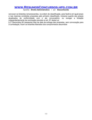 www.ResumosConcursos.hpg.com.br
Apostila: Direito Administrativo

– por

Desconhecido

convocar os licitantes remanescentes, na ordem de classificação, para fazê-lo em igual prazo
e nas mesmas condições propostas pelo primeiro classificado, inclusive quanto aos preços
atualizados de conformidade com o ato convocatório, ou revogar a licitação
independentemente da cominação prevista no art. 81 desta Lei.
§ 3º Decorridos 60 (sessenta) dias da data da entrega das propostas, sem convocação para
a contratação, ficam os licitantes liberados dos compromissos assumidos

112

 