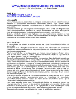 www.ResumosConcursos.hpg.com.br
Apostila: Direito Administrativo

– por

Desconhecido

AULA Nº 26:
LICITAÇÕES PÚBLICAS - PARTE II
INEXIGIBILIDADE E DISPENSA DE LICITAÇÃO
INTRODUÇÃO
Vimos, na aula passada, o conceito e os princípios, constitucionais, legais e doutrinários que
informam o procedimento administrativo denominado licitação, cujas normas gerais
aplicáveis à Administração Direta e Indireta de todas as esferas de governo insculpem-se na
Lei 8.666/93.
Dissemos, também, que a regra geral, determinada pela própria CF/88, é a obrigatoriedade
de licitação previamente à celebração de contrato administrativo que vise à realização de
obra, à prestação de serviço, a compras, alienações, concessões e permissões.
Existem, entretanto, determinadas hipóteses em que, legitimamente, celebram-se tais
contratos sem a realização de licitação. Essencialmente há duas situações distintas em que
tal se verifica: impossibilidade de licitação ou sua dispensa.
INEXIGIBILIDADE
A inexigibilidade de licitação se verifica sempre que houver impossibilidade jurídica de
competição.
Já sabemos que a licitação representa uma disputa entre interessados em estabelecer
determinada relação patrimonial com a Administração na qual esta selecionará a proposta
que lhe seja mais vantajosa.
Pois bem, se licitação é uma disputa, para que ela seja possível forçosamente deve existir
mais de uma pessoa (física ou jurídica) capaz de satisfazer seu objeto, ou seja, realizar a
obra, prestar o serviço, fornecer a mercadoria etc.
Como afirma Celso Antônio Bandeira de Mello, é pressuposto lógico da licitação a existência
de uma pluralidade de objetos e de uma pluralidade de ofertantes. Assim, se a Administração
deseja contratar a prestação de um serviço que somente seja realizado por uma determinada
empresa (no mundo inteiro, no Brasil ou em determinada região, dependendo do âmbito da
licitação e do valor de seu objeto) é evidente que terá que celebrar o ajuste diretamente com
esta empresa, pois não há como cogitar de disputa ou de melhor oferta neste caso. Este
exemplo se aplica à aquisição de bens singulares, como um quadro específico de um
determinado pintor ou a arma que foi utilizada por Getúlio Vargas ao suicidar-se, à prestação
de serviços por profissionais de notória especialização, como a elaboração de um parecer
por um renomado jurista etc.
A Lei 8.666 cuida das hipóteses de impossibilidade jurídica de licitação em seu art. 25, o qual
reúne situações descritas genericamente como de inviabilidade de competição,
exemplificativamente, arroladas em seus três incisos. Em tais circunstâncias ocorre o que a
Lei denominou inexigibilidade de licitação.
Hely Lopes Meirelles ensina que a impossibilidade jurídica de competição decorre da
natureza específica do negócio ou dos objetivos visados pela Administração, não cabendo
pretender-se melhor proposta quando só um é proprietário do bem desejado pelo Poder
Público ou reconhecidamente capaz cumprir adequadamente determinado contrato.
Essencialmente, os casos exemplificados nos incisos do art. 25 dizem respeito a:
113

 