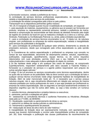 www.ResumosConcursos.hpg.com.br
Apostila: Direito Administrativo

– por

Desconhecido

a) fornecedor exclusivo, vedada a preferência de marca;
b) contratação de serviços técnicos profissionais especializados, de natureza singular,
vedada a inexigibilidade para serviços de publicidade;
c) contratação de artistas consagrados pela crítica ou pelo público.
Transcrevem-se os dispositivos pertinentes (grifos nossos):
“Art. 25. É inexigível a licitação quando houver inviabilidade de competição, em especial:
I - para aquisição de materiais, equipamentos, ou gêneros que só possam ser fornecidos por
produtor, empresa ou representante comercial exclusivo, vedada a preferência de marca,
devendo a comprovação de exclusividade ser feita através de atestado fornecido pelo órgão
de registro do comércio do local em que se realizaria a licitação ou a obra ou o serviço, pelo
Sindicato, Federação ou Confederação Patronal, ou, ainda, pelas entidades equivalentes;
II - para a contratação de serviços técnicos enumerados no art. 13 desta Lei, de natureza
singular, com profissionais ou empresas de notória especialização, vedada a inexigibilidade
para serviços de publicidade e divulgação;
III - para contratação de profissional de qualquer setor artístico, diretamente ou através de
empresário exclusivo, desde que consagrado pela crítica especializada ou pela opinião
pública.
§ 1o Considera-se de notória especialização o profissional ou empresa cujo conceito no
campo de sua especialidade, decorrente de desempenho anterior, estudos, experiências,
publicações, organização, aparelhamento, equipe técnica, ou de outros requisitos
relacionados com suas atividades, permita inferir que o seu trabalho é essencial e
indiscutivelmente o mais adequado à plena satisfação do objeto do contrato.
§ 2o Na hipótese deste artigo e em qualquer dos casos de dispensa, se comprovado
superfaturamento, respondem solidariamente pelo dano causado à Fazenda Pública o
fornecedor ou o prestador de serviços e o agente público responsável, sem prejuízo de
outras sanções legais cabíveis.”
O artigo 13 da Lei enumera os serviços conceituados como técnicos especializados, dentre
os quais não se incluem os de publicidade. Não se deve concluir que a contratação de todo e
qualquer serviço técnico enumerado neste artigo representa hipótese de inexigibilidade de
licitação. Além de estar mencionado neste art. 13, é necessário que o serviço possua
natureza singular, isto é, seja visivelmente diferenciado em relação aos serviços de mesma
natureza prestados por outros profissionais do ramo, e que seja prestado por profissional ou
empresa de notória especialização. São os seguintes os serviços taxativamente arrolados no
dispositivo (significa que não há outros além deles, ou seja a lista constitui um numerus
clausus)
“I - estudos técnicos, planejamentos e projetos básicos ou executivos;
II - pareceres, perícias e avaliações em geral;
III - assessorias ou consultorias técnicas e auditorias financeiras ou tributárias; (Redação
dada pela Lei nº 8.883, de 08/06/94)
IV - fiscalização, supervisão ou gerenciamento de obras ou serviços;
V - patrocínio ou defesa de causas judiciais ou administrativas;
VI - treinamento e aperfeiçoamento de pessoal;
VII - restauração de obras de arte e bens de valor histórico.”
A inexigibilidade de licitação deve ser expressamente motivada, com apontamento das
causas que levaram Administração a concluir pela impossibilidade jurídica de competição
(art. 26). Esta motivação e publicação das causas justificadoras do reconhecimento de
114

 