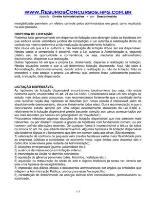www.ResumosConcursos.hpg.com.br
Apostila: Direito Administrativo

– por

Desconhecido

inexigibilidade permitem um efetivo controle pelos administrados em geral, como explicado
na aula passada.
DISPENSA DE LICITAÇÃO
Podemos falar genericamente em dispensa de licitação para abranger todas as hipóteses em
que embora exista viabilidade jurídica de competição a Lei autoriza a celebração direta do
contrato ou mesmo determina a não realização do procedimento licitatório.
Nos casos em que a Lei autoriza a não realização da licitação diz-se ser ela dispensável.
Nestes casos a competição é possível, mas a Lei autoriza a Administração a, segundo
critério seu de oportunidade e conveniência, ou seja, mediante ato administrativo
discricionário, dispensar sua realização.
Outras hipóteses há em que a própria Lei, diretamente, dispensa a realização da licitação.
Nestas situações ocorre o que a Lei determinou licitação dispensada. Aqui não cabe à
Administração, discricionariamente, decidir sobre a realização ou não da licitação. Não se
procederá a esta porque a própria Lei afirmou que, embora fosse juridicamente possível,
está, a situação, dela dispensada.
LICITAÇÃO DISPENSÁVEL
As hipóteses de licitação dispensável encontram-se taxativamente (ou seja, não existe
nenhuma outra) enumeradas no art. 24 da Lei 8.666. Consideramos esse um dos artigos de
estudo mais árduo para concursos, mas recomendamos fortemente que o candidato tenha
uma razoável noção das hipóteses ali descritas (em nossa opinião é impossível, além de
absolutamente desnecessário, decorar literalmente todas elas). Outra recomendação é que o
concursando estude sempre por uma edição extremamente atualizada da Lei 8.666 e,
relativamente à licitação dispensável preste bastante atenção aos casos acrescentados por
leis mais recentes (as bancas em geral gostam de “novidades”).
Procuramos relacionar algumas situações de licitação dispensável que nos parecem mais
relevantes, ou por dizerem respeito a grupos de hipóteses com fundamento comum, ou por
haverem sofrido alterações recentes. De qualquer forma é imprescindível a leitura de todos
os incisos do art. 24, que adiante transcrevemos. Algumas hipóteses de licitação dispensável
são bastante lógicas e o fundamento que têm em comum salta aos olhos. São exemplos:
1) celebração de contratos de pequeno valor (nestas hipóteses existe maior flexibilidade para
as empresas públicas e sociedades de economia mista, cujos limites para dispensa são o
dobro dos observáveis pelo restante da Administração);
2) situações emergenciais (guerra, calamidade etc.);
3) ausência de interessados em licitação anterior;
4) intervenção da União no domínio econômico;
5) aquisição de gêneros perecíveis (pães, laticínios, hortaliças etc.);
6) aquisição ou restauração de obras de arte e objetos históricos (a nosso ver deveria ser
esta uma hipótese de inexigibilidade);
7) impressão dos diários oficiais e documentos administrativos por órgãos ou entidades que
integrem a Administração Pública, criados para esse fim específico
6) contratação do fornecimento de energia elétrica com concessionário, permissionário ou
autorizado.

115

 