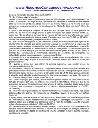 www.ResumosConcursos.hpg.com.br
Apostila: Direito Administrativo

– por

Desconhecido

Segue a transcrição do artigo 24 da Lei 8.666/93:
“Art. 24. É dispensável a licitação:
I - para obras e serviços de engenharia de valor até 10% (dez por cento) do limite previsto na
alínea "a", do inciso I do artigo anterior, desde que não se refiram a parcelas de uma mesma
obra ou serviço ou ainda para obras e serviços da mesma natureza e no mesmo local que
possam ser realizadas conjunta e concomitantemente; (Redação dada pela Lei nº 9.648, de
27/05/98)
II - para outros serviços e compras de valor até 10% (dez por cento) do limite previsto na
alínea "a", do inciso II do artigo anterior e para alienações, nos casos previstos nesta Lei,
desde que não se refiram a parcelas de um mesmo serviço, compra ou alienação de maior
vulto que possa ser realizada de uma só vez; (Redação dada pela Lei nº 9.648, de 27/05/98)
III - nos casos de guerra ou grave perturbação da ordem;
IV - nos casos de emergência ou de calamidade pública, quando caracterizada urgência de
atendimento de situação que possa ocasionar prejuízo ou comprometer a segurança de
pessoas, obras, serviços, equipamentos e outros bens, públicos ou particulares, e somente
para os bens necessários ao atendimento da situação emergencial ou calamitosa e para as
parcelas de obras e serviços que possam ser concluídas no prazo máximo de 180 (cento e
oitenta) dias consecutivos e ininterruptos, contados da ocorrência da emergência ou
calamidade, vedada a prorrogação dos respectivos contratos;
V - quando não acudirem interessados à licitação anterior e esta, justificadamente, não puder
ser repetida sem prejuízo para a Administração, mantidas, neste caso, todas as condições
preestabelecidas;
VI - quando a União tiver que intervir no domínio econômico para regular preços ou
normalizar o abastecimento;
VII - quando as propostas apresentadas consignarem preços manifestamente superiores aos
praticados no mercado nacional, ou forem incompatíveis com os fixados pelos órgãos oficiais
competentes, casos em que, observado o parágrafo único do art. 48 desta Lei e, persistindo
a situação, será admitida a adjudicação direta dos bens ou serviços, por valor não superior
ao constante do registro de preços, ou dos serviços;
VIII - para a aquisição, por pessoa jurídica de direito público interno, de bens produzidos ou
serviços prestados por órgão ou entidade que integre a Adminstração Pública e que tenha
sido criado para esse fim específico em data anterior à vigência desta Lei, desde que o preço
contratado seja compatível com o praticado no mercado; (Redação dada pela Lei nº 8.883,
de 08/06/94)
IX - quando houver possibilidade de comprometimento da segurança nacional, nos casos
estabelecidos em decreto do Presidente da República, ouvido o Conselho de Defesa
Nacional;
X - para a compra ou locação de imóvel destinado ao atendimento das finalidades precípuas
da administração, cujas necessidades de instalação e localização condicionem a sua
escolha, desde que o preço seja compatível com o valor de mercado, segundo avaliação
prévia; (Redação dada pela Lei nº 8.883, de 08/06/94)
XI - na contratação de remanescente de obra, serviço ou fornecimento, em conseqüência de
rescisão contratual,desde que atendida a ordem de classificação da licitação anterior e
aceitas as mesmas condições oferecidas pelo licitante vencedor, inclusive quanto ao preço,
devidamente corrigido;

116

 