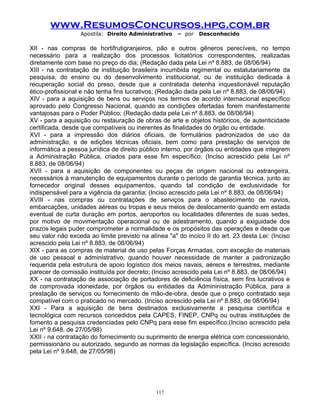 www.ResumosConcursos.hpg.com.br
Apostila: Direito Administrativo

– por

Desconhecido

XII - nas compras de hortifrutigranjeiros, pão e outros gêneros perecíveis, no tempo
necessário para a realização dos processos licitatórios correspondentes, realizadas
diretamente com base no preço do dia; (Redação dada pela Lei nº 8.883, de 08/06/94)
XIII - na contratação de instituição brasileira incumbida regimental ou estatutariamente da
pesquisa, do ensino ou do desenvolvimento institucional, ou de instituição dedicada à
recuperação social do preso, desde que a contratada detenha inquestionável reputação
ético-profissional e não tenha fins lucrativos; (Redação dada pela Lei nº 8.883, de 08/06/94)
XIV - para a aquisição de bens ou serviços nos termos de acordo internacional específico
aprovado pelo Congresso Nacional, quando as condições ofertadas forem manifestamente
vantajosas para o Poder Público; (Redação dada pela Lei nº 8.883, de 08/06/94)
XV - para a aquisição ou restauração de obras de arte e objetos históricos, de autenticidade
certificada, desde que compatíveis ou inerentes às finalidades do órgão ou entidade.
XVI - para a impressão dos diários oficiais, de formulários padronizados de uso da
administração, e de edições técnicas oficiais, bem como para prestação de serviços de
informática a pessoa jurídica de direito público interno, por órgãos ou entidades que integrem
a Administração Pública, criados para esse fim específico; (Inciso acrescido pela Lei nº
8.883, de 08/06/94)
XVII - para a aquisição de componentes ou peças de origem nacional ou estrangeira,
necessários à manutenção de equipamentos durante o período de garantia técnica, junto ao
fornecedor original desses equipamentos, quando tal condição de exclusividade for
indispensável para a vigência da garantia; (Inciso acrescido pela Lei nº 8.883, de 08/06/94)
XVIII - nas compras ou contratações de serviços para o abastecimento de navios,
embarcações, unidades aéreas ou tropas e seus meios de deslocamento quando em estada
eventual de curta duração em portos, aeroportos ou localidades diferentes de suas sedes,
por motivo de movimentação operacional ou de adestramento, quando a exiguidade dos
prazos legais puder comprometer a normalidade e os propósitos das operações e desde que
seu valor não exceda ao limite previsto na alínea "a" do incico II do art. 23 desta Lei: (Inciso
acrescido pela Lei nº 8.883, de 08/06/94)
XIX - para as compras de material de uso pelas Forças Armadas, com exceção de materiais
de uso pessoal e administrativo, quando houver necessidade de manter a padronização
requerida pela estrutura de apoio logístico dos meios navais, aéreos e terrestres, mediante
parecer de comissão instituída por decreto; (Inciso acrescido pela Lei nº 8.883, de 08/06/94)
XX - na contratação de associação de portadores de deficiência física, sem fins lucrativos e
de comprovada idoneidade, por órgãos ou entidades da Admininistração Pública, para a
prestação de serviços ou fornecimento de mão-de-obra, desde que o preço contratado seja
compatível com o praticado no mercado. (Inciso acrescido pela Lei nº 8.883, de 08/06/94)
XXI - Para a aquisição de bens destinados exclusivamente a pesquisa científica e
tecnológica com recursos concedidos pela CAPES, FINEP, CNPq ou outras instituições de
fomento a pesquisa credenciadas pelo CNPq para esse fim específico.(Inciso acrescido pela
Lei nº 9.648, de 27/05/98)
XXII - na contratação do fornecimento ou suprimento de energia elétrica com concessionário,
permissionário ou autorizado, segundo as normas da legislação específica. (Inciso acrescido
pela Lei nº 9.648, de 27/05/98)

117

 