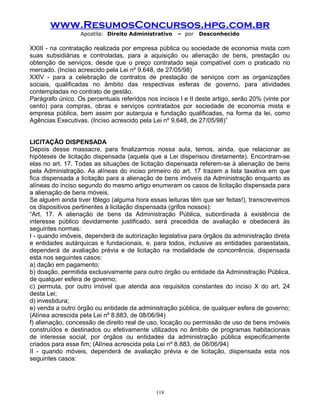 www.ResumosConcursos.hpg.com.br
Apostila: Direito Administrativo

– por

Desconhecido

XXIII - na contratação realizada por empresa pública ou sociedade de economia mista com
suas subsidiárias e controladas, para a aquisição ou alienação de bens, prestação ou
obtenção de serviços, desde que o preço contratado seja compatível com o praticado no
mercado. (Inciso acrescido pela Lei nº 9.648, de 27/05/98)
XXIV - para a celebração de contratos de prestação de serviços com as organizações
sociais, qualificadas no âmbito das respectivas esferas de governo, para atividades
contempladas no contrato de gestão.
Parágrafo único. Os percentuais referidos nos incisos I e II deste artigo, serão 20% (vinte por
cento) para compras, obras e serviços contratados por sociedade de economia mista e
empresa pública, bem assim por autarquia e fundação qualificadas, na forma da lei, como
Agências Executivas. (Inciso acrescido pela Lei nº 9.648, de 27/05/98)”
LICITAÇÃO DISPENSADA
Depois desse massacre, para finalizarmos nossa aula, temos, ainda, que relacionar as
hipóteses de licitação dispensada (aquela que a Lei dispensou diretamente). Encontram-se
elas no art. 17. Todas as situações de licitação dispensada referem-se à alienação de bens
pela Administração. As alíneas do inciso primeiro do art. 17 trazem a lista taxativa em que
fica dispensada a licitação para a alienação de bens imóveis da Administração enquanto as
alíneas do inciso segundo do mesmo artigo enumeram os casos de licitação dispensada para
a alienação de bens móveis.
Se alguém ainda tiver fôlego (alguma hora essas leituras têm que ser feitas!), transcrevemos
os dispositivos pertinentes à licitação dispensada (grifos nossos):
“Art. 17. A alienação de bens da Administração Pública, subordinada à existência de
interesse público devidamente justificado, será precedida de avaliação e obedecerá às
seguintes normas:
I - quando imóveis, dependerá de autorização legislativa para órgãos da administração direta
e entidades autárquicas e fundacionais, e, para todos, inclusive as entidades paraestatais,
dependerá de avaliação prévia e de licitação na modalidade de concorrência, dispensada
esta nos seguintes casos:
a) dação em pagamento;
b) doação, permitida exclusivamente para outro órgão ou entidade da Administração Pública,
de qualquer esfera de governo;
c) permuta, por outro imóvel que atenda aos requisitos constantes do inciso X do art. 24
desta Lei;
d) investidura;
e) venda a outro órgão ou entidade da administração pública, de qualquer esfera de governo;
(Alínea acrescida pela Lei nº 8.883, de 08/06/94)
f) alienação, concessão de direito real de uso, locação ou permissão de uso de bens imóveis
construídos e destinados ou efetivamente utilizados no âmbito de programas habitacionais
de interesse social, por órgãos ou entidades da administração pública especificamente
criados para esse fim; (Alínea acrescida pela Lei nº 8.883, de 08/06/94)
II - quando móveis, dependerá de avaliação prévia e de licitação, dispensada esta nos
seguintes casos:

118

 